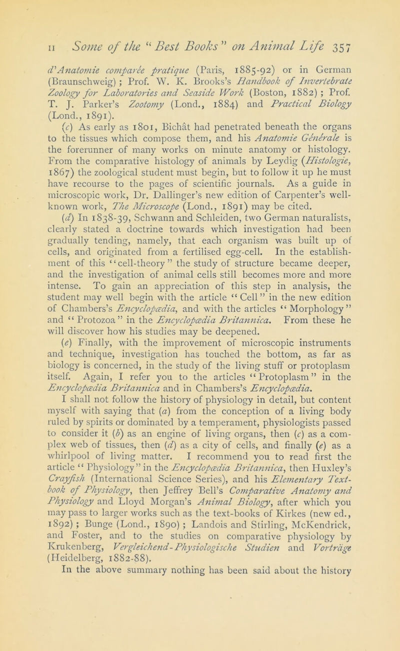 d'Anatomie comparee pratique (Paris, 1885-92) or in German (Braunschweig) ; Prof. W. K. Brooks’s Handbook of Invertebrate Zoology for Laboratories and Seaside Work (Boston, 1882) ; Prof. T. J. Parker’s Zootomy (Lond., 1884) and Practical Biology (Lond., 1891). {c) As early as 1801, Bichat had penetrated beneath the organs to the tissues which compose them, and his Anatomie Gdnerale is the forerunner of many works on minute anatomy or histology. From the comparative histology of animals by Leydig (Histologie, 1867) the zoological student must begin, but to follow it up he must have recourse to the pages of scientific journals. As a guide in microscopic work, Dr. Dallinger’s new edition of Carpenter’s well- known work, The Microscope (Lond., 1891) may be cited. (d) In 1838-39, Schwann and Schleiden, two German naturalists, clearly stated a doctrine towards which investigation had been gradually tending, namely, that each organism was built up of cells, and originated from a fertilised egg-cell. In the establish- ment of this ‘ ‘ cell-theory ” the study of structure became deeper, and the investigation of animal cells still becomes more and more intense. To gain an appreciation of this step in analysis, the student may well begin with the article “ Cell” in the new edition of Chambers’s Encyclopedia, and with the articles “ Morphology” and “ Protozoa” in the Encyclopedia Britannica. From these he will discover how his studies may be deepened. (e) Finally, with the improvement of microscopic instruments and technique, investigation has touched the bottom, as far as biology is concerned, in the study of the living stuff or protoplasm itself. Again, I refer you to the articles “Protoplasm” in the Encyclopedia Britannica and in Chambers’s Encyclopedia. I shall not follow the history of physiology in detail, but content myself with saying that (a) from the conception of a living body ruled by spirits or dominated by a temperament, physiologists passed to consider it (b) as an engine of living organs, then (c) as a com- plex web of tissues, then (d) as a city of cells, and finally (e) as a whirlpool of living matter. I recommend you to read first the article “ Physiology” in the Encyclopedia Britannica, then Huxley’s Crayfish (International Science Series), and his Elementary Text- book of Physiology, then Jeffrey Bell’s Comparative Anatomy and Physiology and Lloyd Morgan’s Animal Biology, after which you may pass to larger works such as the text-books of Kirkes (new ed., 1892) ; Bunge (Lond., 1890) ; Landois and Stirling, McKendrick, and Foster, and to the studies on comparative physiology by Krukenberg, Vergleichend- Physiologische Studien and Vortrdge (Heidelberg, 1S82-88). In the above summary nothing has been said about the history