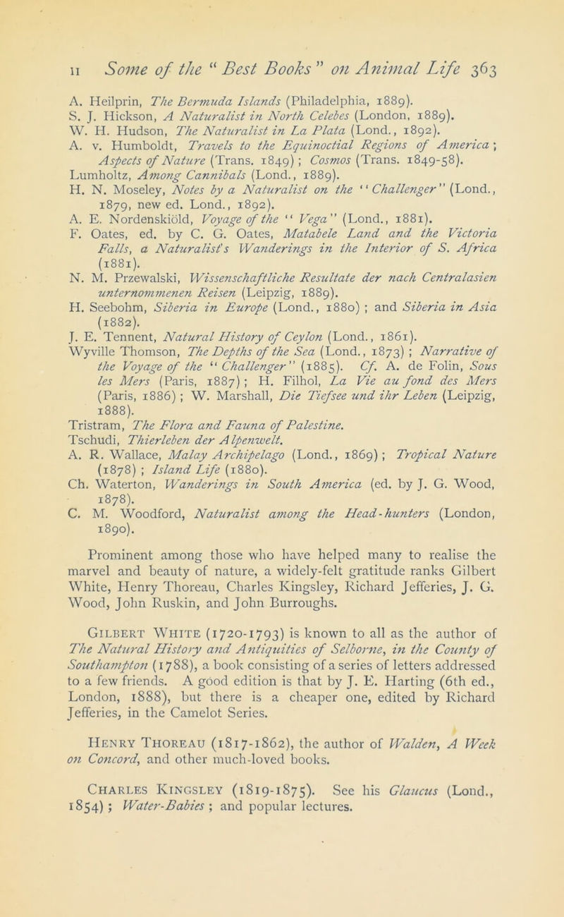 A. Heilprin, The Bermuda Islands (Philadelphia, 1889). S. J. Hickson, A Naturalist in North Celebes (London, 1889). W. H. Hudson, The Naturalist in La Plata (Lond., 1892). A. v. Humboldt, Travels to the Equinoctial Regions of America ; Aspects of Nature (Trans. 1849); Cosmos (Trans. 1849-58). Lumholtz, Among Cannibals (Lond., 1889). H. N. Moseley, Notes by a Naturalist on the ' ‘ Challe?iger  (Lond., 1879, new ed. Lond., 1892). A. E. Nordenskiold, Voyage of the “ Vega (Lond., 1881). F. Oates, ed. by C. G. Oates, Matabele Land and the Victoria Falls, a Nahiralist's Wanderings in the Interior of S. Africa (1881). N. M. Przewalski, Wissenschaftliche Resultate der nach Centralasien unternommenen Reisen (Leipzig, 1889). H. Seebohm, Siberia in Europe (Lond., 1880) ; and Siberia in Asia (1882). J. E. Tennent, Natural History of Ceylon (Lond., 1861). Wyville Thomson, The Depths of the Sea (Lond., 1873) ; Nar?-ative of the Voyage of the 11 Challenger (1885). Cf A. de Folin, Sous les Mers (Paris, 1887) ; H. Filhol, La Vie au fond des Mers (Paris, 1886) ; W. Marshall, Die Tiefsee und ihr Leben (Leipzig, 1888). Tristram, The Flora and Fauna of Palestine. Tschudi, Thierleben der Alpenwelt. A. R. Wallace, Malay Archipelago (Lond., 1869); Tropical Nature (1878) ; Island Life (1880). Ch. Waterton, Wanderings in South America (ed. by J. G. Wood, 1878). C. M. Woodford, Naturalist among the Head-hunters (London, 1890). Prominent among those who have helped many to realise the marvel and beauty of nature, a widely-felt gratitude ranks Gilbert White, Henry Thoreau, Charles Kingsley, Richard Jefferies, J. G. Wood, John Ruskin, and John Burroughs. Gilbert White (1720-1793) is known to all as the author of The Natural History and Antiquities of Selborne, in the County of Soutliajnpton (1788), a book consisting of a series of letters addressed to a few friends. A good edition is that by J. E. Harting (6th ed., London, 1888), but there is a cheaper one, edited by Richard Jefferies, in the Camelot Series. Henry Thoreau (1817-1862), the author of Walden, A Week on Concord, and other much-loved books. Charles Kingsley (1819-1875). See his Glaucus (Lond., 1854) ; Water-Babies ; and popular lectures.