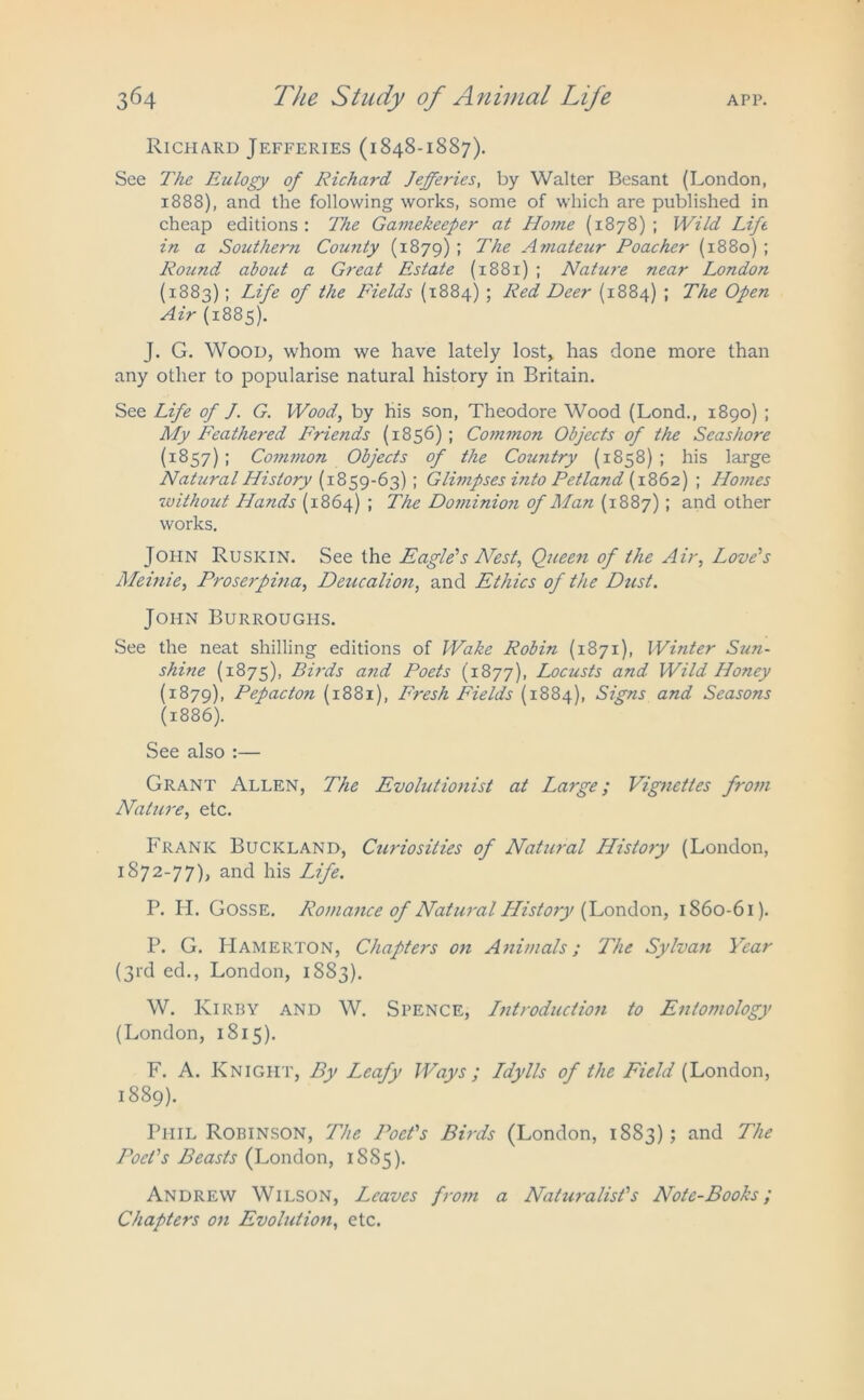 Richard Jefferies (1848-1887). See The Eulogy of Richard Jefferies, by Walter Besant (London, 1888), and the following works, some of which are published in cheap editions: The Gamekeeper at Home (1878); Wild Lift in a Southern County (1879) ; The Amateur Poacher (1880) ; Round about a Great Estate (1881) ; Nature near London (1883); Life of the Fields (1884) ; Red Deer (1884) ; The Open Air (1885). J. G. Wood, whom we have lately lost, has done more than any other to popularise natural history in Britain. See Life of J. G. Wood, by his son, Theodore Wood (Lond., 1890) ; My Feathered Friends (1856) ; Common Objects of the Seashore (1857) ; Common Objects of the Country (1858) ; his large Natural History (1859-63) ; Glimpses into Petland (1862) ; Hotnes without Hands (1864) ; The Dominioji of Man (1887) ; and other works. John Rusicin. See the Eagle’s Nest, Queen of the Air, Love's Meinie, Proserpina, Deucalion, and Ethics of the Dust. John Burroughs. See the neat shilling editions of Wake Robin (1871), Winter Sun- shine (1875), DHds and Poets (1877), Locusts and Wild Honey (1879), Pepacton (1881), Fresh Fields (1884), Signs and Seasons (1886). See also :— Grant Allen, The Evolutionist at Large; Vignettes from Nature, etc. Frank Buckland, Curiosities of Natural History (London, 1872-77), and his Life. P. H. Gosse. Romance of Natural History (London, 1860-61). P. G. Hamerton, Chapters on Animals; The Sylvan Year (3rd ed., London, 1883). W. Kirby and W. Spence, Introduction to Entomology (London, 1815). F. A. Knight, By Leafy Ways ; Ldylls of the Field (London, 1889). Phil Robinson, The JPet's Birds (London, 1883); and The Poet's Beasts (London, 1885). Andrew Wilson, Leaves from a Naturalist's Note-Books; Chapters on Evolution, etc.