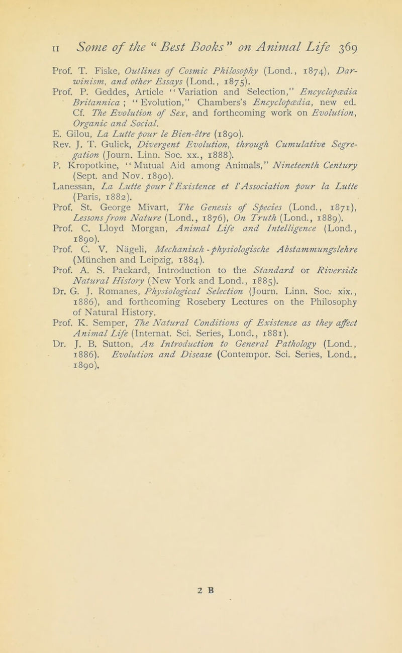 Prof. T. Fiske, Outlines of Cosmic Philosophy (Lond., 1874), Dar- winism, and other Essays (Lond., 1875). Prof. P. Geddes, Article “Variation and Selection, Encyclopcedia Britannica ; “Evolution, Chambers's Encyclopcedia, new ed. Cf. The Evolution of Sex, and forthcoming work on Evolution, Organic and Social. E. Gilou, La Lutte pour le Bien-etre (1890). Rev. J. T. Gulick, Divergent Evolution, through Cumulative Segre- gation (Journ. Linn. Soc. xx., 1888). P. Kropotkine, “Mutual Aid among Animals, Nineteenth Century (Sept, and Nov. 1890). Lanessan, La Lutte pour l'Existence et l' Association pour la Lutte (Paris, 1882). Prof. St. George Mivart, The Ge?iesis of Species (Lond., 1871), Lessons from Nature (Lond., 1876), On Truth (Lond., 1889). Prof. C. Lloyd Morgan, Animal Life and Intelligence (Lond., 1890). Prof. C. V. Nageli, Mechanisch -physiologische Abstammungslehre (Miinchen and Leipzig, 1884). Prof. A. S. Packard, Introduction to the Standard or Riverside Natural History (New York and Lond., 1885). Dr. G. J. Romanes, Physiological Selection (Journ. Linn. Soc. xix., 1886), and forthcoming Rosebery Lectures on the Philosophy of Natural History. Prof. K. Semper, The Natural Conditions of Existence as they affect Animal Life (Internat. Sci. Series, Lond., 1881). Dr. J. B. Sutton, An Introduction to Getieral Pathology (Lond., 1886). Evolution and Disease (Contempor. Sci. Series, Lond., 1890). 2 B