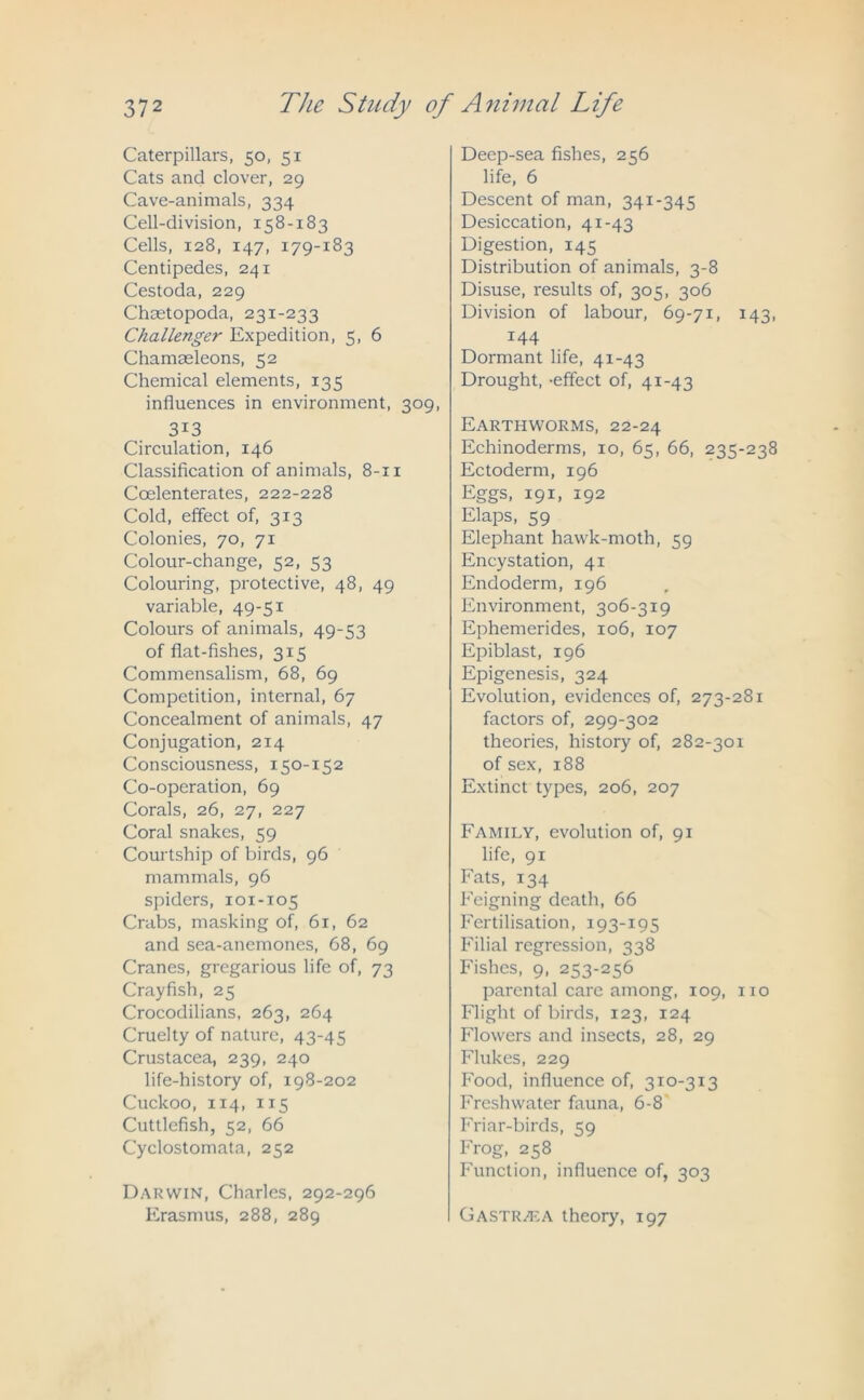 Caterpillars, 50, 51 Cats and clover, 29 Cave-animals, 334 Cell-division, 158-183 Cells, 128, 147, 179-183 Centipedes, 241 Cestoda, 229 C’hcetopoda, 231-233 Challenger Expedition, 5, 6 Chamseleons, 52 Chemical elements, 135 influences in environment, 309, 3i3 Circulation, 146 Classification of animals, 8-11 Coelenterates, 222-228 Cold, effect of, 313 Colonies, 70, 71 Colour-change, 52, 53 Colouring, protective, 48, 49 variable, 49-51 Colours of animals, 49-53 of flat-fishes, 315 Commensalism, 68, 69 Competition, internal, 67 Concealment of animals, 47 Conjugation, 214 Consciousness, 150-152 Co-operation, 69 Corals, 26, 27, 227 Coral snakes, 59 Courtship of birds, 96 mammals, 96 spiders, 101-105 Crabs, masking of, 6r, 62 and sea-anemones, 68, 69 Cranes, gregarious life of, 73 Crayfish, 25 Crocodilians, 263, 264 Cruelty of nature, 43-45 Crustacea, 239, 240 life-history of, 198-202 Cuckoo, 114, 115 Cuttlefish, 52, 66 Cyclostomata, 252 Darwin, Charles, 292-296 Erasmus, 288, 289 Deep-sea fishes, 256 life, 6 Descent of man, 341-345 Desiccation, 41-43 Digestion, 145 Distribution of animals, 3-8 Disuse, results of, 305, 306 Division of labour, 69-71, 143, 144 Dormant life, 41-43 Drought, -effect of, 41-43 Earthworms, 22-24 Echinoderms, 10, 65, 66, 235-238 Ectoderm, 196 Eggs, 191, 192 Elaps, 59 Elephant hawk-moth, 59 Encystation, 41 Endoderm, 196 Environment, 306-319 Ephemerides, 106, 107 Epiblast, 196 Epigenesis, 324 Evolution, evidences of, 273-281 factors of, 299-302 theories, history of, 282-301 of sex, 188 Extinct types, 206, 207 Family, evolution of, 91 life, 91 Fats, 134 Feigning death, 66 Fertilisation, 193-195 Filial regression, 338 Fishes, 9, 253-256 parental care among, 109, no Flight of birds, 123, 124 Flowers and insects, 28, 29 Flukes, 229 Food, influence of, 310-313 Freshwater fauna, 6-8 Friar-birds, 59 Frog, 258 Function, influence of, 303 Gastrh-:a theory, 197