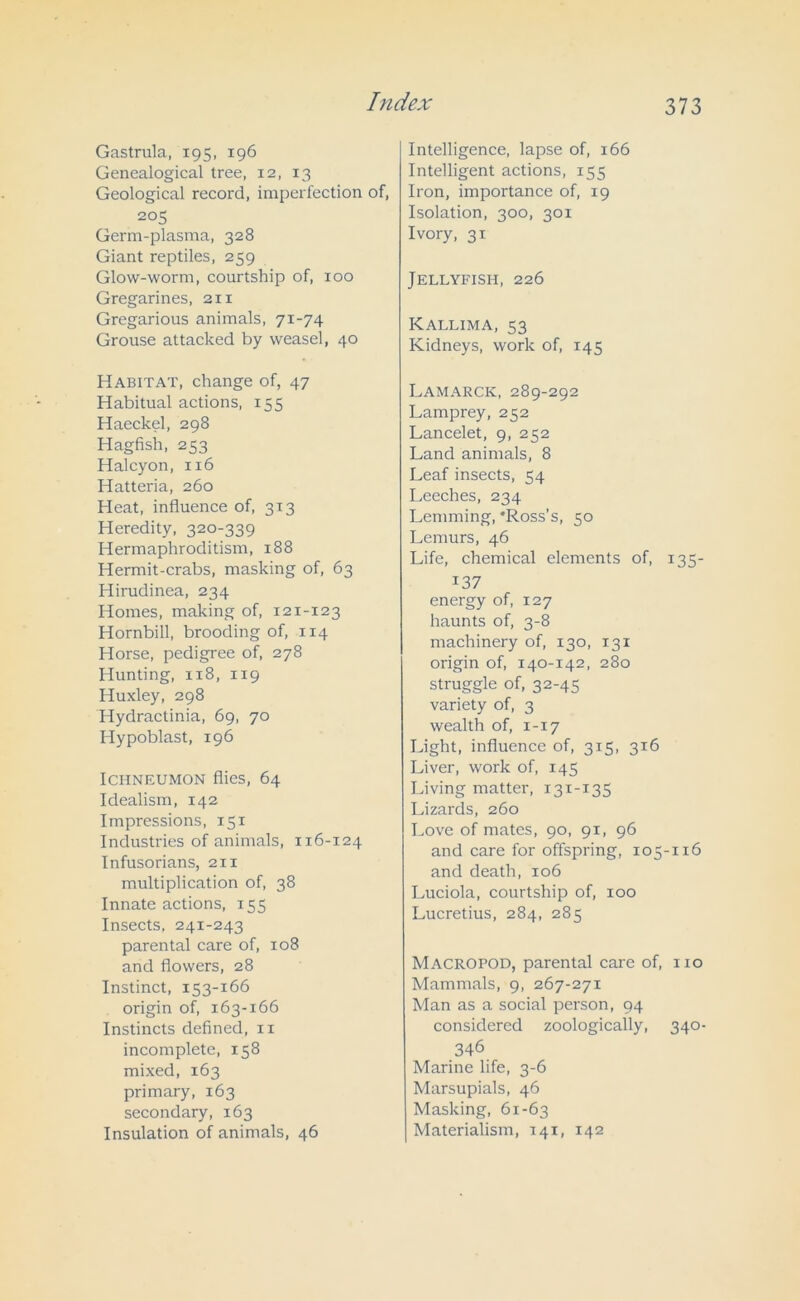 Gastrula, 195, 196 Genealogical tree, 12, 13 Geological record, imperfection of, 205 Germ-plasma, 328 Giant reptiles, 259 Glow-worm, courtship of, 100 Gregarines, 211 Gregarious animals, 71-74 Grouse attacked by weasel, 40 Habitat, change of, 47 Habitual actions, 155 Haeckel, 298 Hagfish, 253 Halcyon, 116 Hatteria, 260 Heat, influence of, 313 Heredity, 320-339 Hermaphroditism, 188 Hermit-crabs, masking of, 63 Hirudinea, 234 Homes, making of, 121-123 Hornbill, brooding of, 114 Horse, pedigree of, 278 Hunting, 118, 119 Huxley, 298 Hydractinia, 69, 70 Hypoblast, 196 Ichneumon flies, 64 Idealism, 142 Impressions, 151 Industries of animals, 116-124 Infusorians, 211 multiplication of, 38 Innate actions, 155 Insects, 241-243 parental care of, 108 and flowers, 28 Instinct, 153-166 origin of, 163-166 Instincts defined, 11 incomplete, 158 mixed, 163 primary, 163 secondary, 163 Insulation of animals, 46 Intelligence, lapse of, 166 Intelligent actions, 155 Iron, importance of, 19 Isolation, 300, 301 Ivory, 31 Jellyfish, 226 Kallima, 53 Kidneys, work of, 145 Lamarck, 289-292 Lamprey, 252 Lancelet, 9, 252 Land animals, 8 Leaf insects, 54 Leeches, 234 Lemming, 'Ross’s, 50 Lemurs, 46 Life, chemical elements of, 135- i37 energy of, 127 haunts of, 3-8 machinery of, 130, 131 origin of, 140-142, 280 struggle of, 32-45 variety of, 3 wealth of, 1-17 Light, influence of, 315, 316 Liver, work of, 145 Living matter, 131-135 Lizards, 260 Love of mates, 90, 91, 96 and care for offspring, 105-116 and death, 106 Luciola, courtship of, 100 Lucretius, 284, 285 Macropod, parental care of, no Mammals, 9, 267-271 Man as a social person, 94 considered zoologically, 340- 346 Marine life, 3-6 Marsupials, 46 Masking, 61-63 Materialism, 141, 142