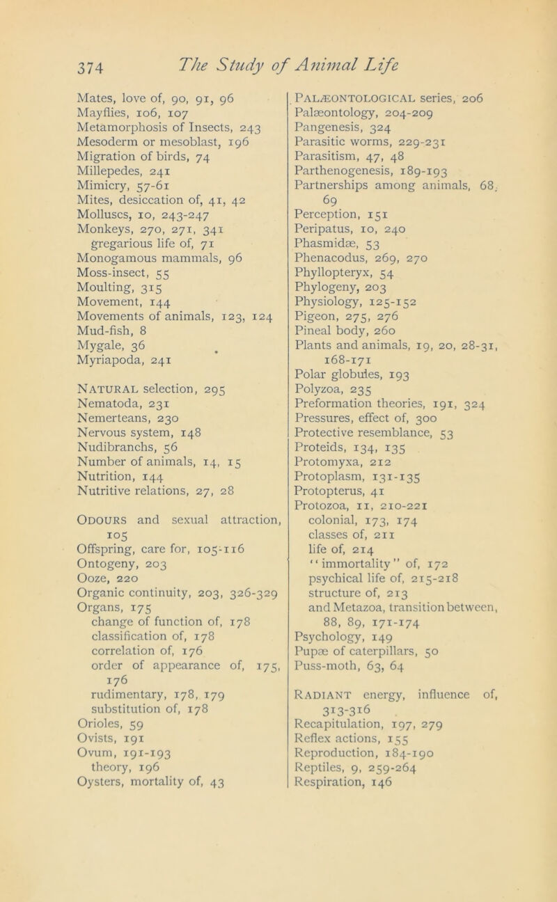 Mates, love of, go, gi, 96 Mayflies, 106, 107 Metamorphosis of Insects, 243 Mesoderm or mesoblast, 196 Migration of birds, 74 Millepedes, 241 Mimicry, 57-61 Mites, desiccation of, 41, 42 Molluscs, 10, 243-247 Monkeys, 270, 271, 341 gregarious life of, 71 Monogamous mammals, 96 Moss-insect, 55 Moulting, 315 Movement, 144 Movements of animals, 123, 124 Mud-fish, 8 Mygale, 36 Myriapoda, 241 Natural selection, 295 Nematoda, 231 Nemerteans, 230 Nervous system, 148 Nudibranchs, 56 Number of animals, 14, 15 Nutrition, 144 Nutritive relations, 27, 28 Odours and sexual attraction, io5 Offspring, care for, 105-116 Ontogeny, 203 Ooze, 220 Organic continuity, 203, 326-329 Organs, 175 change of function of, 178 classification of, 178 correlation of, 176 order of appearance of, 175, 176 rudimentary, 178, 179 substitution of, 178 Orioles, 59 Ovists, 191 Ovum, 191-193 theory, 196 Oysters, mortality of, 43 Palaeontological series, 206 Palaeontology, 204-209 Pangenesis, 324 Parasitic worms, 229-231 Parasitism, 47, 48 Parthenogenesis, 189-193 Partnerships among animals, 68. 69 Perception, 151 Peripatus, 10, 240 Phasmidae, 53 Phenacodus, 269, 270 Phyllopteryx, 54 Phylogeny, 203 Physiology, 125-152 Pigeon, 275, 276 Pineal body, 260 Plants and animals, 19, 20, 28-31, 168-171 Polar globules, 193 Polyzoa, 235 Preformation theories, 191, 324 Pressures, effect of, 300 Protective resemblance, 53 Proteids, 134, 135 Protomyxa, 212 Protoplasm, 131-135 Protopterus, 41 Protozoa, 11, 210-221 colonial, 173, 174 classes of, 211 life of, 214 “immortality” of, 172 psychical life of, 215-218 structure of, 213 and Metazoa, transition between, 88, 89, 171-174 Psychology, 149 Pupae of caterpillars, 50 Puss-moth, 63, 64 Radiant energy, influence of, 3I3‘3i6 Recapitulation, 197, 279 Reflex actions, 155 Reproduction, 184-190 Reptiles, 9, 259-264 Respiration, 146