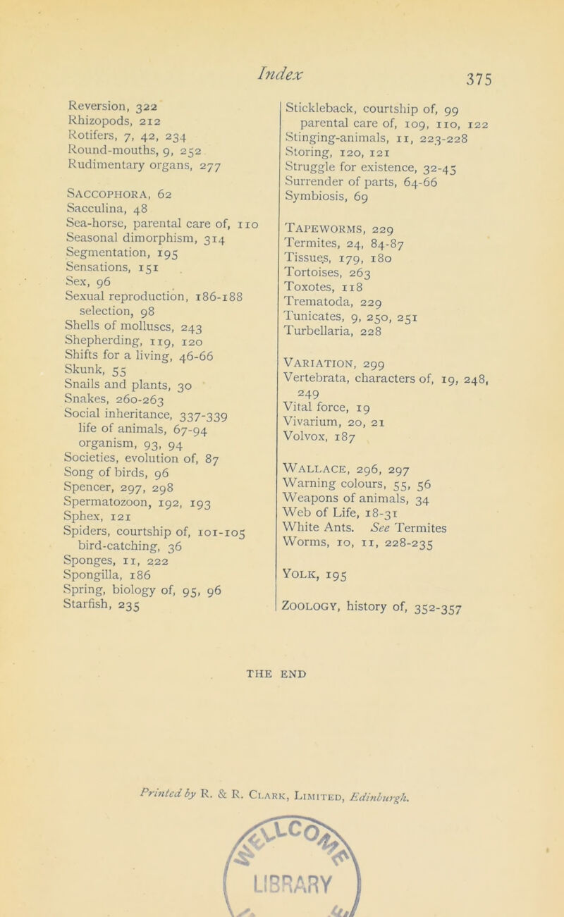 Reversion, 322 Rhizopods, 212 Rotifers, 7, 42, 234 Round-mouths, 9, 252 Rudimentary organs, 277 Saccophora, 62 Sacculina, 48 Sea-horse, parental care of, no Seasonal dimorphism, 314 Segmentation, 195 Sensations, 151 Sex, 96 Sexual reproduction, 186-188 selection, 98 Shells of molluscs, 243 Shepherding, 119, 120 Shifts for a living, 46-66 Skunk, 55 Snails and plants, 30 Snakes, 260-263 Social inheritance, 337-339 life of animals, 67-94 organism, 93, 94 Societies, evolution of, 87 Song of birds, 96 Spencer, 297, 298 Spermatozoon, 192, 193 Sphex, 121 Spiders, courtship of, 101-105 bird-catching, 36 Sponges, 11, 222 Spongilla, 186 Spring, biology of, 95, 96 Starfish, 235 Stickleback, courtship of, 99 parental care of, 109, no, 122 Stinging-animals, n, 223-228 Storing, 120, 121 Struggle for existence, 32-45 Surrender of parts, 64-66 Symbiosis, 69 Tapeworms, 229 Termites, 24, 84-87 Tissues, 179, 180 Tortoises, 263 Toxotes, 118 Trematoda, 229 Tunicates, 9, 250, 251 Turbellaria, 228 Variation, 299 Vertebrata, characters of, 19, 248, 249 Vital force, 19 Vivarium, 20, 21 Volvox, 187 Wallace, 296, 297 Warning colours, 55, 56 Weapons of animals, 34 Web of Life, 18-31 White Ants. See Termites Worms, 10, 11, 228-235 Yolk, 195 Zoology, history of, 352-357 the end Printed by R. & R. Clark, Limited, Edinburgh.