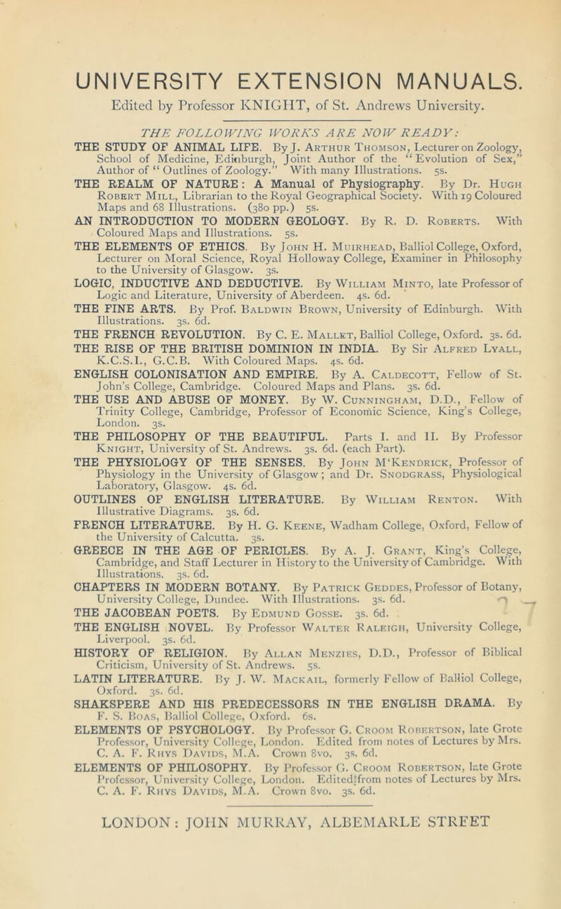 UNIVERSITY EXTENSION MANUALS. Edited by Professor KNIGHT, of St. Andrews University. THE FOLLOWING WORKS ARE NOW READY: THE STUDY OF ANIMAL LIFE. By J. Arthur Thomson, Lecturer on Zoology, School of Medicine, Edinburgh, Joint Author of the “Evolution of Sex,” Author of “ Outlines of Zoology.” With many Illustrations. 5s. THE REALM OF NATURE : A Manual of Physiography. By Dr. Hugh Robert Mill, Librarian to the Royal Geographical Society. With 19 Coloured Maps and 68 Illustrations. (380 pp.) 5s. AN INTRODUCTION TO MODERN GEOLOGY. By R. D. Roberts. With Coloured Maps and Illustrations. 5s. THE ELEMENTS OF ETHICS. By John H. Muirhead, Balliol College, Oxford, Lecturer on Moral Science, Royal Holloway College, Examiner in Philosophy to the University of Glasgow. 3s. LOGIC, INDUCTIVE AND DEDUCTIVE. By William Minto, late Professor of Logic and Literature, University of Aberdeen. 4s. 6d. THE FINE ARTS. By Prof. Baldwin Brown, University of Edinburgh. With Illustrations. 3s. 6d. THE FRENCH REVOLUTION. By C. E. Mallet, Balliol College, Oxford. 3s. 6d. THE RISE OF THE BRITISH DOMINION IN INDIA. By Sir Alfred Lyall, K.C.S.I., G.C.B. With Coloured Maps. 4s. 6d. ENGLISH COLONISATION AND EMPIRE. By A. Caldecott, Fellow of St. John’s College, Cambridge. Coloured Maps and Plans. 3s. 6d. THE USE AND ABUSE OF MONEY. By W. Cunningham, D.D., Fellow of Trinity College, Cambridge, Professor of Economic Science, King’s College, London. 3s. THE PHILOSOPHY OF THE BEAUTIFUL. Parts I. and II. By Professor Knight, University of St. Andrews. 3s. 6d. (each Part). THE PHYSIOLOGY OF THE SENSES. By John M'KenDrick, Professor of Physiology in the University of Glasgow; and Dr. Snodgrass, Physiological Laboratory, Glasgow. 4s. 6d. OUTLINES OF ENGLISH LITERATURE. By William Renton. With Illustrative Diagrams. 3s. 6d. FRENCH LITERATURE. By H. G. Keene, Wadham College, Oxford, Fellow of the University of Calcutta. 3s. GREECE IN THE AGE OF PERICLES. By A. J. Grant, King’s College, Cambridge, and Staff Lecturer in History to the University of Cambridge. With Illustrations. 3s. 6d. CHAPTERS IN MODERN BOTANY. By Patrice Geddes, Professor of Botany, University College, Dundee. With Illustrations. 3s. 6d. THE JACOBEAN POETS. By Edmund Gosse. 3s. 6d. THE ENGLISH NOVEL. By Professor Walter Raleigh, University College, Liverpool. 3s. 6d. HISTORY; OF RELIGION. By Allan Menzies, D.D., Professor of Biblical Criticism, University of St. Andrews. 5s. LATIN LITERATURE. By J. W. Mackail, formerly Fellow of Balliol College, Oxford. 3s. 6d. SHAKSPERE AND HIS PREDECESSORS IN THE ENGLISH DRAMA. By F. S. Boas, Balliol College, Oxford. 6s. ELEMENTS OF PSYCHOLOGY. By Professor G. Croom Robertson, late Grote Professor, University College, London. Edited from notes of Lectures by Mrs. C. A. F. Rhys Davids, M.A. Crown 8vo. 3s. 6d. ELEMENTS OF PHILOSOPHY. By Professor G. Croom Robertson, late Grote Professor, University College, London. Edited5from notes of Lectures by Mrs. C. A. F. Rhys Davids, M.A. Crown 8vo. 3s. 6d. LONDON : JOHN MURRAY, ALBEMARLE STREET