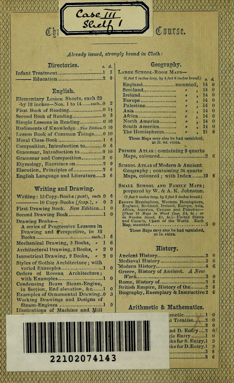 fVY ;xxx> y ' ' Y ■/. x X K/y < x) K.xa KXX a XX KXX KXV <X «ia CoJitL til 36^ □ X A A A A A A a A A A A A A A A xxxxxxxxxxxxxxxx tarn. Already issued, strongly bound in Cloth: Directories. <*. Infant Treatment 1 3 Education 2 0 English. Elementary Lesson Sheets, each 23 'by 18 inches—Nos. 1 to 14 each..O 2 First Hook of Heading 0 li Second Hook of Reading 0 3 Simple Lessons in Reading 0 10 Rudiments of Knowledge.. New Edition.0 10 Lesson Rook of Common ‘filings 0 10 Moral Class-Rook 1 6 Composition, Introduction to 0 6 Grammar, Introduction to 0 10 Grammar and Composition 2 0 Etymology, Exercises on 2 0 Elocution, Principles of 2 English Language and Literature 2 X X KXX KXX KX) KX) Writing and Drawing. Writing: 15Copy-Rook8 {post), each 0 10 Copy-Rooks .(/cap.), » 0 First Drawing Rook. New Edition..A Second Drawing Book 1 Drawing Books— A series of Progressive Lessons in Drawing and perspective, in 18 Rooks a each..l 6 Mechanical Drawing, 3 Rooks, » 1 6 Architectural Drawing, 3 Rooks, » 2 0 Isometrical Drawing, 2 Rooks, » 2 0 Styles of Gothic Architecture ; with varied Examples 1 0 Orders of Homan Architecture; with Examples I 0 Condensing Ream Steam-Engine, in Section, End elevation, &c 1 0 Examples of Ornamental Drawing..0 3 Working Drawings and Designs of Steam-Engines 1 0 Illustrations of Machine and ^1 ill 14 0 14 0 Geography. Large School-Room Maps— (5 feet 2 inches long, by 4 feel 6 inches broad.) s £ England mounted, 14 0 Scotland.; ■ Ireland Europe Palestine Asia Africa ;... i North America South America The Hemispheres 14 0 14 0 14 0 14 0 14 0 14 0 21 0 These Maps may also be bad varnished, at 28. 6d. extra. Primer Att.as : containing 9 quarto Maps, coloured 2 6 School Atlas of Modern & Ancient Geography ; containing 34 quarto Maps, coloured ; with Index 10 6 Small School and Family Maps; prepared by W. & A. IC. Johnston. (2 feel 9 inches long, by 2 feet 3 inches broad.) Eastern Hemisphere, Western Hemisphere, England, Scotland. Ireland, Europe, Asia, Africa, America, Canaan and Palestine— [Ihcse 10 Maps in Wood Case, £4, 4».; or in Wooden Stand, £.% 6s.]- United States and Canada, Chart of the World. Each Map, mounted 5 These Maps may also be had varnished, at is. extra. History. Ancient History 3 0 Medieval History 3 (i 'Modern History 4 0 Greece, History of Ancient. A New Work 3 0 Rome, History of. 2 6 British Empire, History of the 2 6 Biography, Exemplary <51 Instructive 2 6 Arithmetic & Mathematics. mietic 0 0 ..2 0 nd D. Entry ....2 0 ^le Entry 1 0 )ksforS. Entry. 1 3 >ks for D.Entry. 1 3 22102074143 ..2 <XXXXXXXXXXXXXXX> (XXXXXXXXXXXXXXX) (XXXXXX? , XX); J (XX (XXXXXXXXXXXXX (XXXXXXXXXXXXXXXXX)