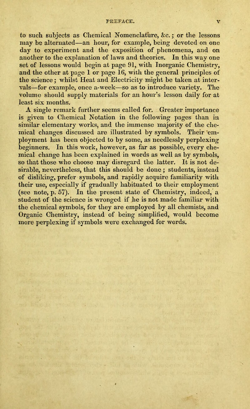 to such subjects as Chemical Nomenclature, &c.; or the lessons may be alternated—an hour, for example, being devoted on one day to experiment and the exposition of phenomena, and on another to the explanation of laws and theories. In this way one set of lessons would begin at page 91, with Inorganic Chemistry, and the other at page 1 or page 16, with the general principles of the science; whilst Heat and Electricity might be taken at inter- vals—for example, once a-week—so as to introduce variety. The volume should supply materials for an hour’s lesson daily for at least six months. A single remark further seems called for. Greater importance is given to Chemical Notation in the following pages than iu similar elementary works, and the immense majority of the che- mical changes discussed are illustrated by symbols. Their em- ployment has been objected to by some, as needlessly perplexing beginners. In this work, however, as far as possible, every che- mical change has been explained in words as well as by symbols, so that those who choose may disregard the latter. It is not de- sirable, nevertheless, that this should be done; students, instead of disliking, prefer symbols, and rapidly acquire familiarity with their use, especially if gradually habituated to their employment (see note, p. 57). In the present state of Chemistry, indeed, a student of the science is wronged if he is not made familiar with the chemical symbols, for they are employed by all chemists, and Organic Chemistry, instead of being simplified, would become more perplexing if symbols were exchanged for words.