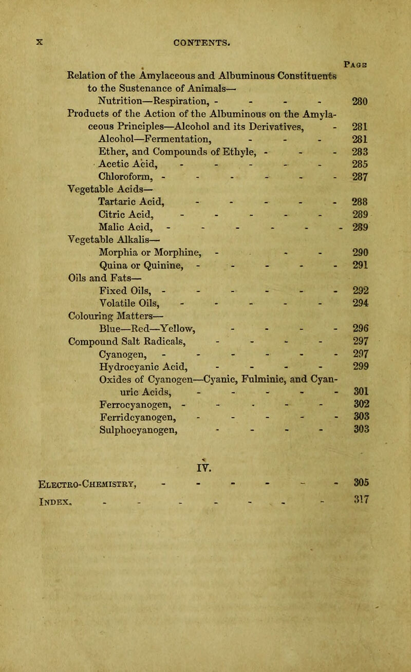 Pase Relation of the Amylaceous and Albuminous Constituents to the Sustenance of Animals— Nutrition—Respiration, - 280 Products of the Action of the Albuminous on the Amyla- ceous Principles—Alcohol and its Derivatives, - 281 Alcohol—Fermentation, ... 281 Ether, and Compounds of Ethyle, - 283 Acetic Acid, ...... 285 Chloroform, ------ 287 Vegetable Acids— Tartaric Acid, ..... 288 Citric Acid, ..... 289 Malic Acid, ...... 289 Vegetable Alkalis— Morphia or Morphine, - - 290 Quina or Quinine, .... - 291 Oils and Fats— Fixed Oils, ------ 292 Volatile Oils, ..... 294 Colouring Matters— Blue-Red—Yellow, .... 296 Compound Salt Radicals, .... 297 Cyanogen, ------ 297 Hydrocyanic Acid, .... 299 Oxides of Cyanogen—Cyanic, Fulminic, and Cyan- uric Acids, ..... 301 Ferrocyanogen, .... - 302 Ferridcyanogen, ..... 303 Sulphocyanogen, .... 303 IV. Electro-Chemistry, ...... 305 Index. - - ----- 317
