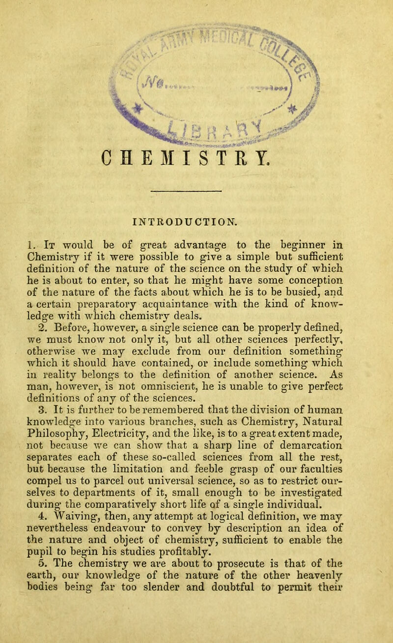 Qth v<£\ | (./V#,,,*, . l. ! v-> ■■* « ta Nf CHEMISTRY. r i - *,~7 | y*jf INTRODUCTION. 1. It would be of great advantage to the beginner in Chemistry if it were possible to give a simple but sufficient definition of the nature of the science on the study of which he is about to enter, so that he might have some conception of the nature of the facts about which he is to be busied, and a certain preparatory acquaintance with the kind of know- ledge with which chemistry deals. 2. Before, however, a single science can be properly defined, we must know not only it, but all other sciences perfectly, otherwise we may exclude from our definition something which it should have contained, or include something which in reality belongs to the definition of another science. As man, however, is not omniscient, he is unable to give perfect definitions of any of the sciences. 3. It is further to be remembered that the division of human knowledge into various branches, such as Chemistry, Natural Philosophy, Electricity, and the like, is to a great extent made, not because we can show that a sharp line of demarcation separates each of these so-called sciences from all the rest, but because the limitation and feeble grasp of our faculties compel us to parcel out universal science, so as to restrict our- selves to departments of it, small enough to be investigated during the comparatively short life of a single individual. 4. Waiving, then, any attempt at logical definition, we may nevertheless endeavour to convey by description an idea of the nature and object of chemistry, sufficient to enable the pupil to begin his studies profitably. 5. The chemistry we are about to prosecute is that of the earth, our knowledge of the nature of the other heavenly bodies being far too slender and doubtful to permit their