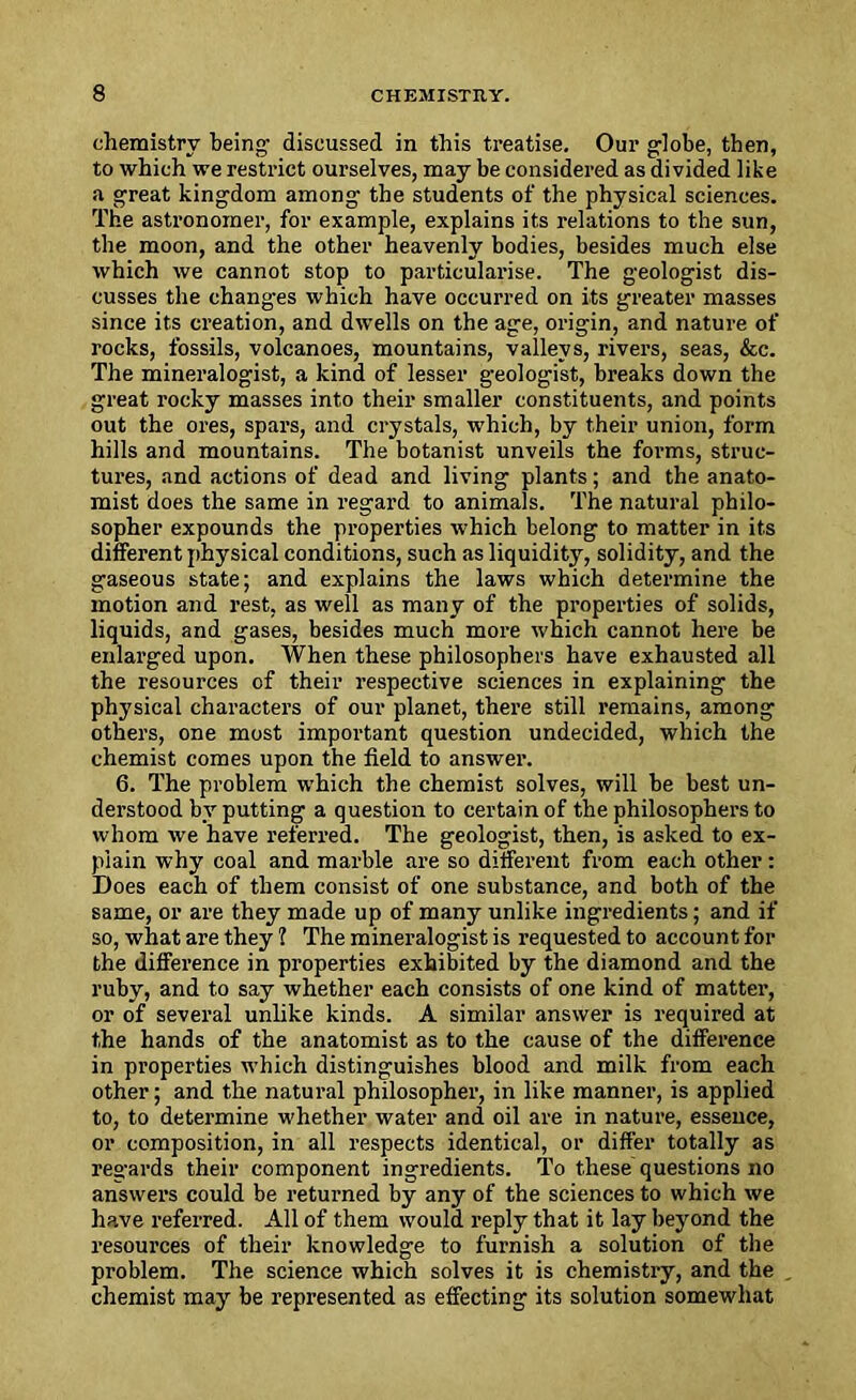 chemistry being1 discussed in this treatise. Our globe, then, to which we restrict ourselves, may be considered as divided like a great kingdom among the students of the physical sciences. The astronomer, for example, explains its relations to the sun, the moon, and the other heavenly bodies, besides much else which we cannot stop to particularise. The geologist dis- cusses the changes which have occurred on its greater masses since its creation, and dwells on the age, origin, and nature of rocks, fossils, volcanoes, mountains, valleys, rivers, seas, &c. The mineralogist, a kind of lesser geologist, breaks down the great rocky masses into their smaller constituents, and points out the ores, spars, and crystals, which, by their union, form hills and mountains. The botanist unveils the foi-ms, struc- tures, and actions of dead and living plants; and the anato- mist does the same in regard to animals. The natural philo- sopher expounds the properties which belong to matter in its different physical conditions, such as liquidity, solidity, and the gaseous state; and explains the laws which determine the motion and rest, as well as many of the properties of solids, liquids, and gases, besides much more which cannot here be enlarged upon. When these philosophers have exhausted all the resources of their respective sciences in explaining the physical characters of our planet, there still remains, among others, one most important question undecided, which the chemist comes upon the field to answer. 6. The problem which the chemist solves, will be best un- derstood by putting a question to certain of the philosophers to whom we have referred. The geologist, then, is asked to ex- plain why coal and marble are so different from each other: Does each of them consist of one substance, and both of the same, or are they made up of many unlike ingredients; and if so, what are they ? The mineralogist is requested to account for the difference in properties exhibited by the diamond and the ruby, and to say whether each consists of one kind of matter, or of several unlike kinds. A similar answer is required at the hands of the anatomist as to the cause of the difference in properties which distinguishes blood and milk from each other; and the natural philosopher, in like manner, is applied to, to determine whether water and oil are in nature, essence, or composition, in all respects identical, or differ totally as regards their component ingredients. To these questions no answers could be returned by any of the sciences to which we have referred. All of them would reply that it lay beyond the resources of their knowledge to furnish a solution of the problem. The science which solves it is chemistry, and the chemist may be represented as effecting its solution somewhat