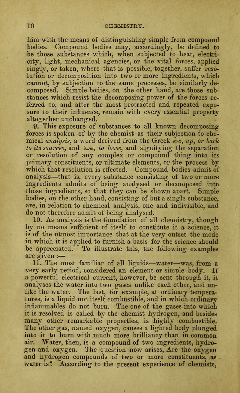 him with the means of distinguishing- simple from compound bodies. Compound bodies may, accordingly, be defined to be those substances which, when subjected to heat, electri- city, light, mechanical agencies, or the vital forces, applied singly, or taken, where that is possible, together, suffer reso- lution or decomposition into two or more ingredients, which cannot, by subjection to the same processes, be similarly de- composed. Simple bodies, on the other hand, are those sub- stances which resist the decomposing power of the forces re- ferred to, and after the most protracted and repeated expo- sure to their influence, remain with every essential property altogether unchanged. 9. This exposure of substances to all known decomposing forces is spoken of by the chemist as their subjection to che- mical analysis, a word derived from the Greek am, up, or back to its sources, and to loose, and signifying the separation or resolution of any complex or compound thing into its primary constituents, or ultimate elements, or the process by which that resolution is effected. Compound bodies admit of analysis—that is, everj substance consisting of two or more ingredients admits of being analysed or decomposed into those ingredients, so that they can be shown apart. Simple bodies, on the other hand, consisting of but a single substance, are, in relation to chemical analysis, one and indivisible, and do not therefore admit of being analysed. 10. As analysis is the foundation of all chemistry, though by no means sufficient of itself to constitute it a science, it is of the utmost importance that at the very outset the mode in which it is applied to furnish a basis for the science should be appreciated. To illustrate this, the following examples are given :— 11. The most familiar of all liquids—water—was, from a very early period, considered sn element or simple body. If a powerful electrical current, however, be sent through it, it analyses the water into two gases unlike each other, and un- like the water. The last, for example, at ordinary tempera- tures, is a liquid not itself combustible, and in which ordinary inflammables do not burn. The one of the gases into which it is resolved is called by the chemist hydrogen, and besides many other remarkable properties, is highly combustible. The other gas, named oxygen, causes a lighted body plunged into it to burn with much more brilliancy than in common air. Water, then, is a compound of two ingredients, hydro- gen and oxygen. The question now arises, Are the oxygen and hydrogen compounds of two or more constituents, as water is ? According to the present experience of chemists,