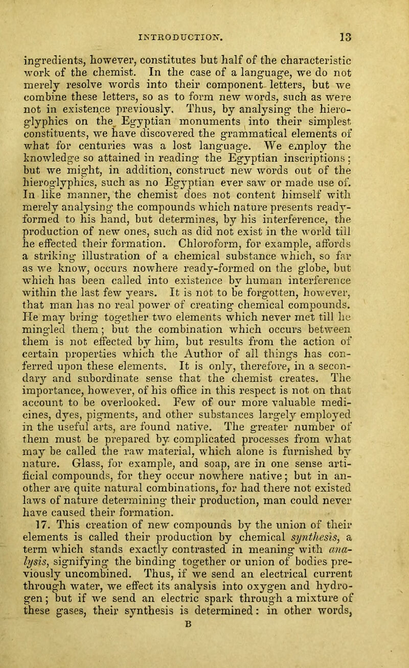 ingredients, however, constitutes but half of the characteristic work of the chemist. In the case of a language, we do not merely resolve words into their component letters, but we combine these letters, so as to form new words, such as were not in existence previously. Thus, by analysing- the hiero- glyphics on the Egyptian monuments into their simplest constituents, we have discovered the grammatical elements of what for centuries was a lost language. We employ the knowledge so attained in reading- the Egyptian inscriptions: but we might, in addition, construct new words out of the hieroglyphics, such as no Egyptian ever saw or made use of. In like manner, the chemist does not content himself with merely analysing the compounds which nature presents ready- formed to his hand, but determines, by his interference, the production of new ones, such as did not exist in the world till he effected their formation. Chloroform, for example, affords a striking illustration of a chemical substance which, so far as we know, occurs nowhere ready-formed on the globe, but which has been called into existence by human interference within the last few years. It is not to be forgotten, however, that man has no real power of creating chemical compounds. He may bring together two elements which never met till he mingled them; but the combination which occurs between them is not effected by him, but results from the action of certain properties which the Author of all things has con- ferred upon these elements. It is only, therefore, in a secon- dary and subordinate sense that the chemist creates. The importance, however, of his office in this respect is not on that account to be overlooked. Few of our more valuable medi- cines, dyes, pigments, and other substances largely employed in the useful arts, are found native. The greater number of them must be prepared by complicated processes from what may he called the raw material, which alone is furnished by nature. Glass, for example, and soap, are in one sense arti- ficial compounds, for they occur nowhere native; but in an- other are quite natural combinations, for had there not existed laws of nature determining their production, man could never have caused their formation. 17. This creation of new compounds by the union of their elements is called their production by chemical synthesis, a term which stands exactly contrasted in meaning with ana- lysis, signifying the binding together or union of bodies pre- viously uncombined. Thus, if we send an electrical current through water, we effect its analysis into oxygen and hydro- gen ; but if we send an electric spark through a mixture of these gases, their synthesis is determined: in other words, B