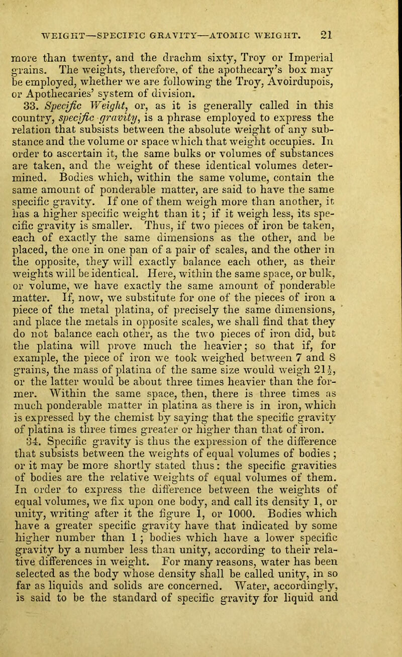 more than twenty, and the drachm sixty, Troy or Imperial grains. The weights, therefore, of the apothecary’s box may be employed, whether we are following the Troy. Avoirdupois, or Apothecaries’ system of division. 33. Specific Weight, or, as it is generally called in this country, specific gravity, is a phrase employed to express the relation that subsists between the absolute weight of any sub- stance and the volume or space which that weight occupies. In order to ascertain it, the same bulks or volumes of substances are taken, and the weight of these identical volumes deter- mined. Bodies which, within the same volume, contain the same amount of ponderable matter, are said to have the same specific gravity. If one of them weigh more than another, it has a higher specific weight than it; if it weigh less, its spe- cific gravity is smaller. Thus, if two pieces of iron be taken, each of exactly the same dimensions as the other, and be placed, the one in one pan of a pair of scales, and the other in the opposite, they will exactly balance each other, as their weights will be identical. Here, within the same space, or bulk, or volume, we have exactly the same amount of ponderable matter. If, now, wre substitute for one of the pieces of iron a piece of the metal platina, of precisely the same dimensions, and place the metals in opposite scales, we shall find that they do not balance each other, as the two pieces of iron did, but the platina will prove much the heavier; so that if, for example, the piece of iron we took weighed between 7 and 8 grains, the mass of platina of the same size would weigh 21J, or the latter would be about three times heavier than the for- mer. Within the same space, then, there is three times as much ponderable matter in platina as there is in iron, which is expressed by the chemist by saying that the specific gravity of platina is three times greater or higher than that of iron. 34. Specific gravity is thus the expression of the difference that subsists between the weights of equal volumes of bodies ; or it may be more shortly stated thus : the specific gravities of bodies are the relative weights of equal volumes of them. In order to express the difference between the weights of equal volumes, we fix upon one body, and call its density 1, or unity, writing after it the figure 1, or 1000. Bodies which have a greater specific gravity have that indicated by some higher number than 1; bodies which have a lower specific gravity by a number less than unity, according to their rela- tive differences in weight. For many reasons, water has been selected as the body whose density shall be called unity, in so far as liquids and solids are concerned. Water, accordingly, is said to be the standard of specific gravity for liquid and