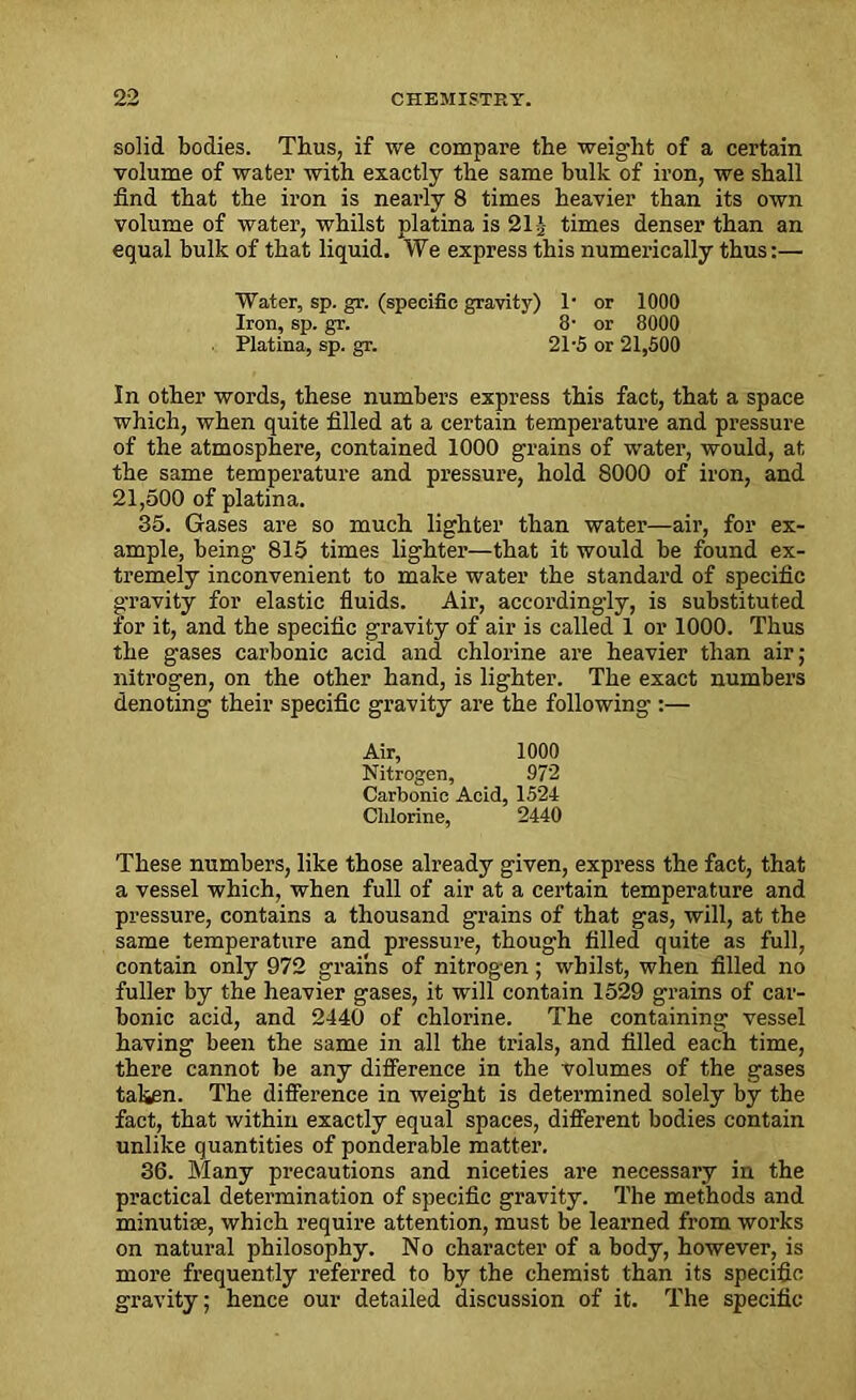 solid bodies. Thus, if we compare the weight of a certain volume of water with exactly the same bulk of iron, we shall find that the iron is nearly 8 times heavier than its own volume of water, whilst platina is 21J times denser than an equal bulk of that liquid. We express this numerically thus:— Water, sp. gr. (specific gravity) 1* or 1000 Iron, sp. gr. 8• or 8000 Platina, sp. gr. 21-5 or 21,500 In other words, these numbers express this fact, that a space which, when quite filled at a certain temperature and pressure of the atmosphere, contained 1000 grains of water, would, at the same temperature and pressure, hold 8000 of iron, and 21,500 of platina. 35. Gases are so much lighter than water—air, for ex- ample, being 815 times lighter—that it would be found ex- tremely inconvenient to make water the standard of specific gravity for elastic fluids. Air, accordingly, is substituted for it, and the specific gravity of air is called 1 or 1000. Thus the gases carbonic acid and chlorine are heavier than air; nitrogen, on the other hand, is lighter. The exact numbers denoting their specific gravity are the following :— Air, 1000 Nitrogen, 972 Carbonic Acid, 1524 Chlorine, 2440 These numbers, like those already given, express the fact, that a vessel which, when full of air at a certain temperature and pressure, contains a thousand grains of that gas, will, at the same temperature and pressure, though filled quite as full, contain only 972 grains of nitrogen; whilst, when filled no fuller by the heavier gases, it will contain 1529 grains of car- bonic acid, and 2440 of chlorine. The containing vessel having been the same in all the trials, and filled each time, there cannot be any difference in the volumes of the gases taken. The difference in weight is determined solely by the fact, that within exactly equal spaces, different bodies contain unlike quantities of ponderable matter. 36. Many precautions and niceties are necessary in the practical determination of specific gravity. The methods and minutiae, which require attention, must be learned from works on natural philosophy. No character of a body, however, is more frequently referred to by the chemist than its specific gravity; hence our detailed discussion of it. The specific
