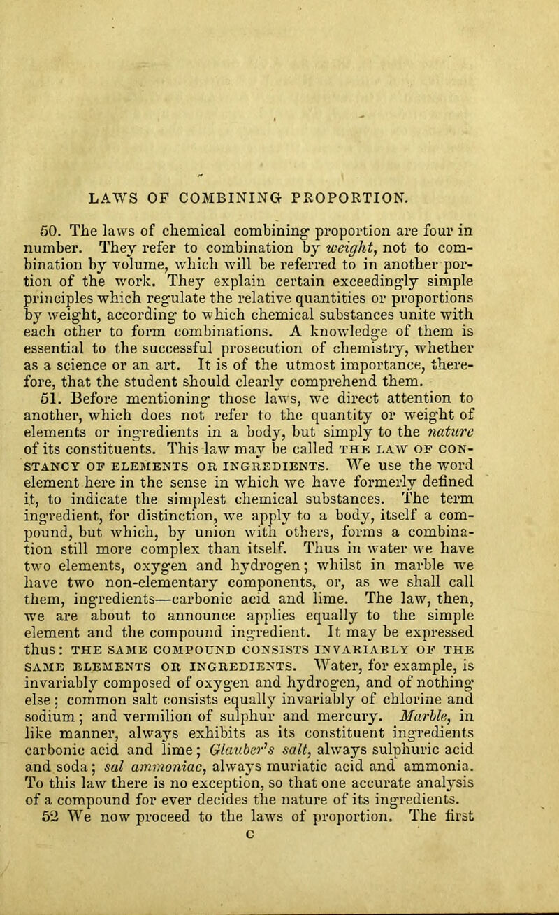 LAWS OF COMBINING PROPORTION. 50. The laws of chemical combining proportion are four in number. They refer to combination by weight, not to com- bination by volume, which will be referred to in another por- tion of the work. They explain certain exceedingly simple principles which regulate the relative quantities or proportions by weight, according to which chemical substances unite with each other to form combinations. A knowledge of them is essential to the successful prosecution of chemistry, whether as a science or an art. It is of the utmost importance, there- fore, that the student should clearly comprehend them. 51. Before mentioning those laws, we direct attention to another, which does not refer to the quantity or weight of elements or ingredients in a body, but simply to the nature of its constituents. This law may be called the law of con- stancy OF ELEMENTS OR INGREDIENTS. We Use the WOl’d element here in the sense in which we have formerly defined it, to indicate the simplest chemical substances. The term ingredient, for distinction, we apply to a body, itself a com- pound, but which, by union with others, forms a combina- tion still more complex than itself. Thus in water we have two elements, oxygen and hydrogen; whilst in marble we have two non-elementary components, or, as we shall call them, ingredients—carbonic acid and lime. The law, then, we are about to announce applies equally to the simple element and the compound ingredient. It may be expressed thus: THE SAME COMPOUND CONSISTS INVARIABLY OF THE same elements or ingredients. Water, for example, is invariably composed of oxygen and hydrogen, and of nothing- else ; common salt consists equally invariably of chlorine and sodium; and vermilion of sulphur and mercury. Marble, in like manner, always exhibits as its constituent ingredients carbonic acid and lime; Glauber’s salt, always sulphuric acid and soda; sal ammoniac, always muriatic acid and ammonia. To this law there is no exception, so that one accurate analysis of a compound for ever decides the nature of its ingredients. 52 We now proceed to the laws of proportion. The first c