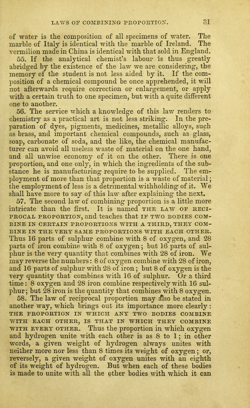 of water is the composition of all specimens of water. The marble of Italy is identical with the marble of Ireland. The vermilion made in China is identical with that sold in England. 55. If the analytical chemist’s labour is thus greatly abridged by the existence of the law we are considering, the memory of the student is not less aided by it. If the com- position of a chemical compound be once apprehended, it will not afterwards require correction or enlargement, or apply with a certain truth to one specimen, but with a quite different one to another. 56. The service which a knowledge of this law renders to chemistry as a practical art is not less striking. In the pre- paration of dyes, pigments, medicines, metallic alloys, such as brass, and important chemical compounds, such as glass, soap, carbonate of soda, and the like, the chemical manufac- turer can avoid all useless waste of material on the one hand, and all unwise economy of it on the other. There is one proportion, and one only, in which the ingredients of the sub- stance he is manufacturing require to be supplied. The em- ployment of more than that proportion is a waste of material; the employment of less is a detrimental withholding of it. We shall have more to say of this law after explaining- the next. 57. The second law of combining- proportion is a little more intricate than the first. It is named the law of reci- procal proportion, and teaches that if two bodies com- bine IN CERTAIN PROPORTIONS WITH A THIRD, THEY COM- BINE IN THE VERY SAME PROPORTIONS WITH EACH OTHER. Thus 16 parts of sulphur combine with 8 of oxygen, and 28 parts of iron combine with 8 of oxygen; but 16 parts of sul- phur is the very quantity that combines with 28 of iron. We may reverse the numbers: 8 of oxygen combine with 28 of iron, and 16 parts of sulphur with 28 of iron; but 8 of oxygen is the very quantity that combines with 16 of sulphux-. Or a third time: 8 oxygen and 28 iron combine respectively with 16 sul- phur ; but 28 iron is the quantity that combines with 8 oxygen. 58. The law of reciprocal proportion may iflso be stated in another way, which brings out its importance more clearly: THE PROPORTION IN WHICH ANY TWO BODIES COMBINE WITH EACH OTHER, IS THAT IN WHICH THEY COMBINE with every other. Thus the proportion in which oxygen and hydrogen unite with each other is as 8 to 1; in other words, a given weight of hydrogen always unites with neither more nor less than 8 times its weight of oxygen; or, reversely, a given weight of oxygen unites with an eighth of its weight of hydrogen. But when each of these bodies is made to unite with all the other bodies with which it can