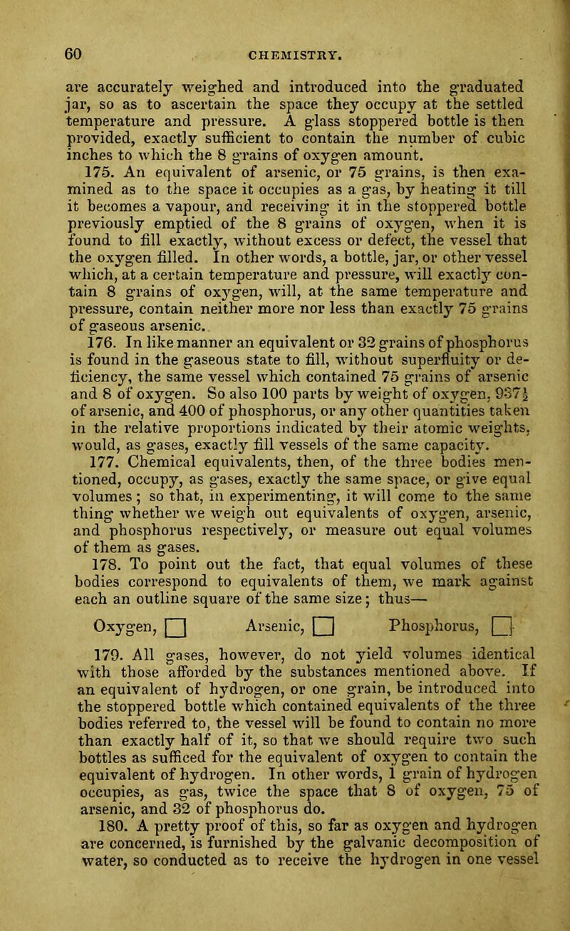 are accurately weighed and introduced into the graduated jar, so as to ascertain the space they occupy at the settled temperature and pressure. A glass stoppered bottle is then provided, exactly sufficient to contain the number of cubic inches to which the 8 grains of oxygen amount. 175. An equivalent of arsenic, or 75 grains, is then exa- mined as to the space it occupies as a gas, by heating it till it becomes a vapour, and receiving it in the stoppered bottle previously emptied of the 8 grains of oxygen, when it is found to fill exactly, without excess or defect, the vessel that the oxygen filled. In other words, a bottle, jar, or other vessel which, at a certain temperature and pressure, will exactly con- tain 8 grains of oxygen, will, at the same temperature and pressure, contain neither more nor less than exactly 75 grains of gaseous arsenic. 176. In like manner an equivalent or 32 grains of phosphorus is found in the gaseous state to fill, without superfluity or de- ficiency, the same vessel which contained 75 grains of arsenic and 8 of oxygen. So also 100 parts by weight of oxygen, 937j of arsenic, and 400 of phosphorus, or any other quantities taken in the relative proportions indicated by their atomic weights, would, as gases, exactly fill vessels of the same capacity. 177. Chemical equivalents, then, of the three bodies men- tioned, occupy, as gases, exactly the same space, or give equal volumes ; so that, in experimenting, it will come to the same thing whether we weigh out equivalents of oxygen, arsenic, and phosphorus respectively, or measure out equal volumes of them as gases. 178. To point out the fact, that equal volumes of these bodies correspond to equivalents of them, we mark against each an outline square of the same size; thus— Oxygen, Q Arsenic, Q Phosphorus, [3 179. All gases, however, do not yield volumes identical with those afforded by the substances mentioned above. If an equivalent of hydrogen, or one grain, be introduced into the stoppered bottle which contained equivalents of the three bodies referred to, the vessel will be found to contain no more than exactly half of it, so that we should require two such bottles as sufficed for the equivalent of oxygen to contain the equivalent of hydrogen. In other words, i grain of hydrogen occupies, as gas, twice the space that 8 of oxygen, 75 of arsenic, and 32 of phosphorus do. 180. A pretty proof of this, so far as oxygen and hydrogen are concerned, is furnished by the galvanic decomposition of water, so conducted as to receive the hydrogen in one vessel