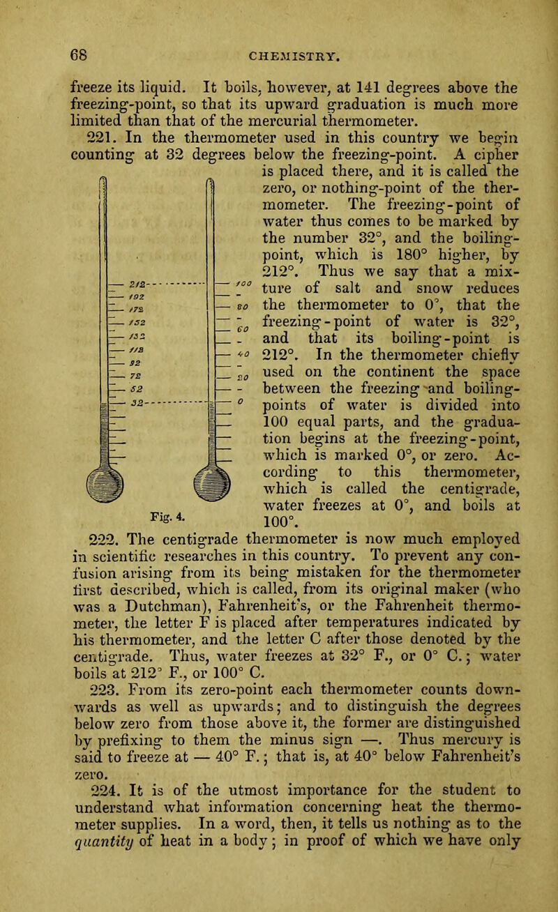 freeze its liquid. It boils, however, at 141 degrees above the freezing-point, so that its upward graduation is much more limited than that of the mercurial thermometer. 221. In the thermometer used in this country we begin counting at 32 degrees below the freezing-point. A cipher is placed there, and it is called the zero, or nothing-point of the ther- mometer. The freezing-point of water thus comes to be marked by the number 32°, and the boiling- point, which is 180° higher, by 212°. Thus we say that a mix- ture of salt and snow reduces the thermometer to 0°, that the freezing-point of water is 32°, and that its boiling-point is 212°. In the thermometer chiefly used on the continent the space between the freezing'and boiling- points of water is divided into 100 equal parts, and the gradua- tion begins at the freezing-point, which is marked 0°, or zero. Ac- cording to this thermometer, which is called the centigrade, water freezes at 0°, and boils at 100°. 222. The centigrade thermometer is now much employed in scientific researches in this country. To prevent any con- fusion arising from its being mistaken for the thermometer lirst described, which is called, from its original maker (who was a Dutchman), Fahrenheit's, or the Fahrenheit thermo- meter, the letter F is placed after temperatures indicated by his thermometer, and the letter C after those denoted by the centigrade. Thus, water freezes at 32° F., or 0° C.; water boils “at 212s F., or 100° C. 223. From its zero-point each thermometer counts down- wards as well as upwards; and to distinguish the degrees below zero from those above it, the former are distinguished by prefixing to them the minus sign —. Thus mercury is said to freeze at — 40° F.; that is, at 40° below Fahrenheit’s zero. 224. It is of the utmost importance for the student to understand what information concerning heat the thermo- meter supplies. In a word, then, it tells us nothing as to the quantity of heat in a body; in proof of which we have only
