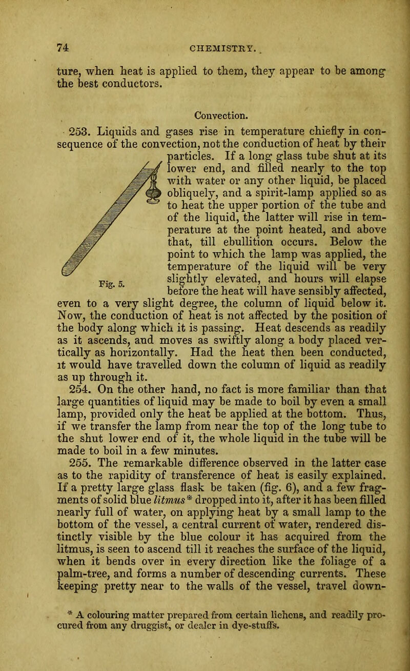 ture, when heat is applied to them, they appear to be among the best conductors. Convection. 253. Liquids and gases rise in temperature chiefly in con- sequence of the convection, not the conduction of heat by their particles. If a long glass tube shut at its lower end, and filled nearly to the top with water or any other liquid, be placed obliquely, and a spirit-lamp applied so as to heat the upper portion of the tube and of the liquid, the latter will rise in tem- perature at the point heated, and above that, till ebullition occurs. Below the point to which the lamp was applied, the temperature of the liquid will be very slightly elevated, and hours will elapse before the heat will have sensibly affected, even to a very slight degree, the column of liquid below it. Now, the conduction of heat is not affected by the position of the body along which it is passing. Heat descends as readily as it ascends, and moves as swiftly along a body placed ver- tically as horizontally. Had the heat then been conducted, it would have travelled down the column of liquid as readily as up thi’ough it. 254. On the other hand, no fact is more familiar than that large quantities of liquid may be made to boil by even a small lamp, provided only the heat be applied at the bottom. Thus, if we transfer the lamp from near the top of the long tube to the shut lower end of it, the whole liquid in the tube will be made to boil in a few minutes. 255. The remarkable difference observed in the latter case as to the rapidity of transference of heat is easily explained. If a pretty large glass flask be taken (fig. 6), and a few frag- ments of solid blue litmus * dropped into it, after it has been filled nearly full of water, on applying heat by a small lamp to the bottom of the vessel, a central current of water, rendered dis- tinctly visible by the blue colour it has acquired from the litmus, is seen to ascend till it reaches the surface of the liquid, when it bends over in every direction like the foliage of a palm-tree, and forms a number of descending currents. These keeping pretty near to the walls of the vessel, travel down- * A colouring matter prepared from certain lichens, and readily pro- cured from any druggist, or dealer in dye-stuffs.