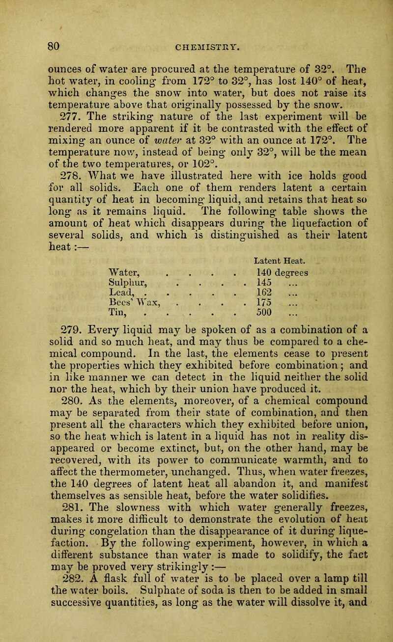 ounces of water are procured at the temperature of 32°. The hot water, in cooling from 172° to 32°, has lost 140° of heat, which changes the snow into water, but does not raise its temperature above that originally possessed by the snow. 277. The striking nature of the last experiment will be rendered more apparent if it be contrasted with the effect of mixing- an ounce of water at 32° with an ounce at 172°. The temperature now, instead of being only 32°, will be the mean of the two temperatures, or 102°. 278. What we have illustrated here with ice holds good for all solids. Each one of them renders latent a certain quantity of heat in becoming- liquid, and retains that heat so long as it remains liquid. The following table shows the amount of heat which disappears during the liquefaction of several solids, and which is distinguished as their latent heat:— 279. Every liquid may he spoken of as a combination of a solid and so much heat, and may thus he compared to a che- mical compound. In the last, the elements cease to present the properties which they exhibited before combination ; and in like manner we can detect in the liquid neither the solid nor the heat, which by their union have produced it. 280. As the elements, moreover, of a chemical compound may be separated from their state of combination, and then present all the characters which they exhibited before union, so the heat which is latent in a liquid has not in reality dis- appeared or become extinct, but, on the other hand, may be recovered, with its power to communicate warmth, and to affect the thermometer, unchanged. Thus, when water freezes, the 140 degrees of latent heat all abandon it, and manifest themselves as sensible heat, before the water solidifies. 281. The slowness with which water generally freezes, makes it more difficult to demonstrate the evolution of heat during- congelation than the disappearance of it during lique- faction. By the following experiment, however, in which a different substance than water is made to solidify, the fact may be proved very striking-ly:— 282. A flask full of water is to he placed over a lamp till the water boils. Sulphate of soda is then to be added in small successive quantities, as long as the water will dissolve it, and Latent Heat. Water, Sulphur, Lead, . 140 degrees . 145 162 ... . 175 500 ... Bees’ Wax, Tin,