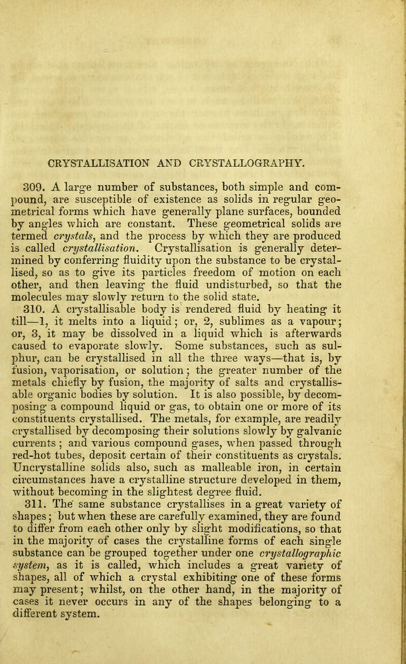 CRYSTALLISATION AND CRYSTALLOGRAPHY. 309. A large number of substances, both simple and com- pound, are susceptible of existence as solids in regular geo- metrical forms which have generally plane surfaces, bounded by angles which are constant. These geometrical solids are termed crystals, and the process by which they are produced is called crystallisation. Crystallisation is generally deter- mined by conferring fluidity upon the substance to be crystal- lised, so as to give its particles freedom of motion on each other, and then leaving the fluid undisturbed, so that the molecules may slowly return to the solid state. 310. A crystallisable body is rendered fluid by heating it till—1, it melts into a liquid; or, 2, sublimes as a vapour; or, 3, it may be dissolved in a liquid which is afterwards caused to evaporate slowly. Some substances, such as sul- phur, can be crystallised in all the three ways—that is, by fusion, vaporisation, or solution; the greater number of the metals chiefly by fusion, the majority of salts and crystallis- able organic bodies by solution. It is also possible, by decom- posing a compound liquid or gas, to obtain one or more of its constituents crystallised. The metals, for example, are readily crystallised by decomposing their solutions slowly by galvanic currents ; and various compound gases, when passed through red-hot tubes, deposit certain of their constituents as crystals. Uncrystalline solids also, such as malleable iron, in certain cii'cumstances have a crystalline structure developed in them, without becoming in the slightest degree fluid. 311. The same substance crystallises in a great variety of shapes; but when these are carefully examined, they are found to differ from each other only by slight modifications, so that in the majority of cases the crystalline forms of each single substance can be grouped together under one crystallographic system, as it is called, which includes a great variety of shapes, all of which a crystal exhibiting one of these forms may present; whilst, on the other hand, in the majority of cases it never occui’s in any of the shapes belonging to a different system. i