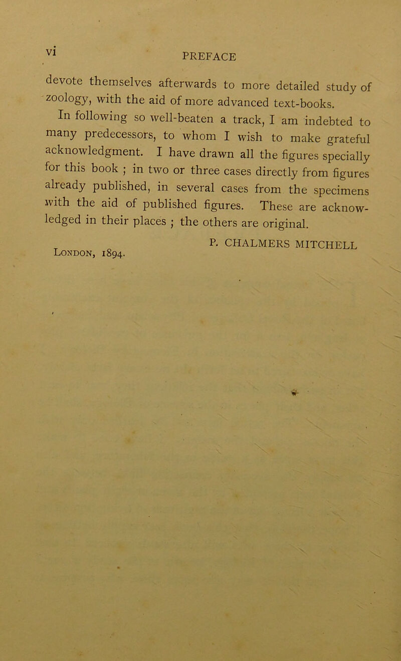 devote themselves afterwards to more detailed study of zoology, with the aid of more advanced text-hooks. In following so well-beaten a track, I am indebted to many predecessors, to whom I wish to make grateful acknowledgment. I have drawn all the figures specially for this book ; in two or three cases directly from figures already published, in several cases from the specimens with the aid of published figures. These are acknow- ledged in their places ; the others are original. P. CHALMERS MITCHELL London, 1894.