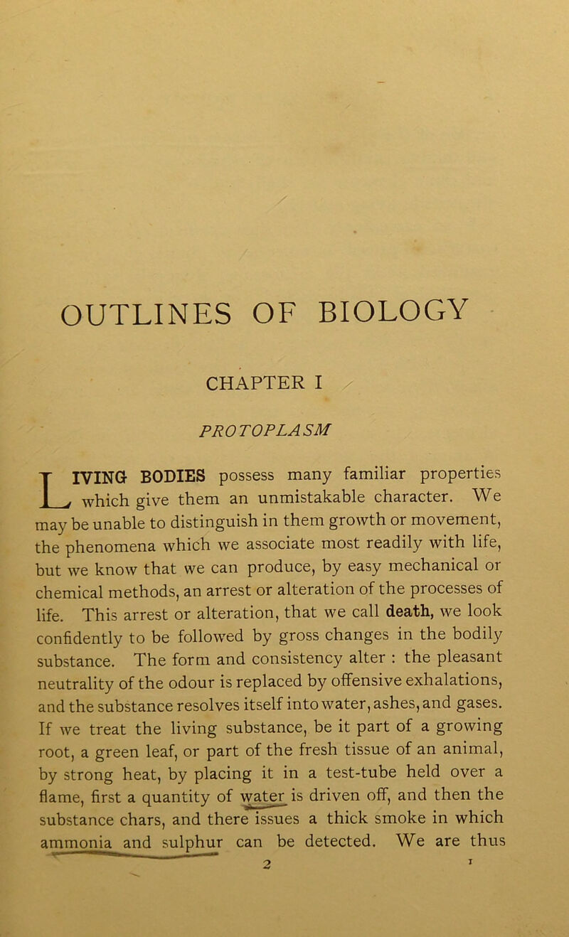 OUTLINES OF BIOLOGY CHAPTER I PROTOPLASM Living bodies possess many familiar properties which give them an unmistakable character. We may be unable to distinguish in them growth or movement, the phenomena which we associate most readily with life, but we know that we can produce, by easy mechanical or chemical methods, an arrest or alteration of the processes of life. This arrest or alteration, that we call death, we look confidently to be followed by gross changes in the bodily substance. The form and consistency alter : the pleasant neutrality of the odour is replaced by offensive exhalations, and the substance resolves itself into water, ashes, and gases. If Ave treat the living substance, be it part of a growing root, a green leaf, or part of the fresh tissue of an animal, by strong heat, by placing it in a test-tube held over a flame, first a quantity of \vater is driven off, and then the substance chars, and there issues a thick smoke in which ammonia and sulphur can be detected. We are thus