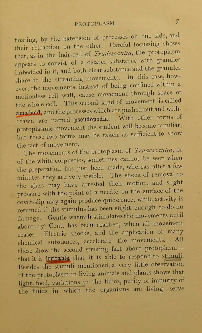 floating, by the extension of processes on one side, an their retraction on the other. Careful focussing s ows that as in the hair-cell of Tradescantia, the protoplasm appears to consist of a clearer substance with granules imbedded in it, and both clear substance and the granules share in the streaming movements. In this case, how- ever, the movements, instead of being confined within a motionless cell wall, cause movement through space of the whole cell. This second kind of movement is called amoeLniA, and the processes which are pushed out and with- drawn are named pseudopodia. With other forms of protoplasmic movement the student will become familiar, but these two forms may be taken as sufficient to show the fact of movement. The movements of the protoplasm of Tradescantia^ or of the white corpuscles, sometimes cannot be seen when the preparation has just been made, whereas after a few minutes they are very visible. The shock of removal to the glass may have arrested their motion, and slight pressure with the point of a needle on the surface of the cover-slip may again produce quiescence, while activity is resumed if the stimulus has been slight enough to do no damage. Gentle warmth stimulates the movements until about 45° Cent, has been reached, when all movement ceases. Electric shocks, and the application of many chemical substances, accelerate the movements. All these sho-w the second striking fact about protoplasm— that it is that it is able to respond to stimuXi- Besides tliesdmiuli mentioned, a very little observation of the protoplasm in living animals and plants shows that light, food, variations in the fluids, purity or impurity of the'fl'uids' in which the organisms are living, serve