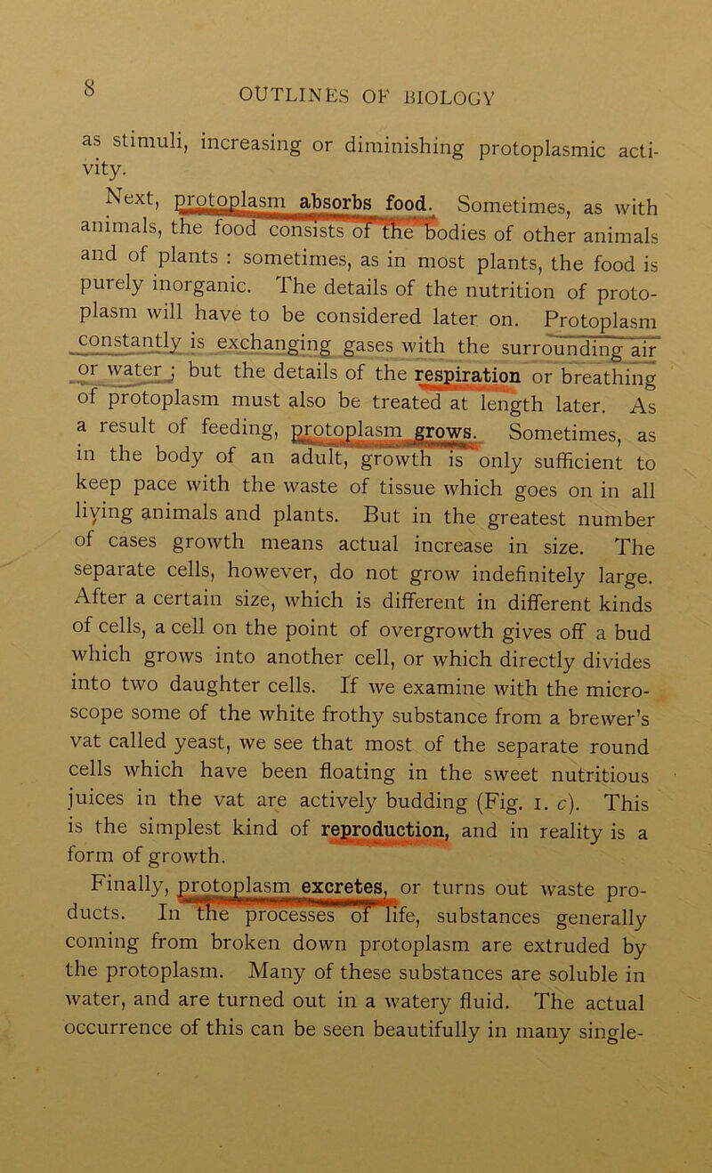 as stimuli, increasing or diminishing protoplasmic acti- vity. Sometimes, as with animals, the food consi^ of the of other animals and of plants : sometimes, as in most plants, the food is purely inorganic. The details of the nutrition of proto- plasm will have to be considered later on. Protoplasm constantly is exchj,nging gases with the surrounding air oiMmerj but the details of the Respiration or breathing of protoplasm must also be treated at length later. As a result of feeding, p.rotoplasm grows. Sometimes, as in the body of an adult, growth is only sufficient to keep pace with the waste of tissue which goes on in all liying animals and plants. But in the greatest number of cases growth means actual increase in size. The separate cells, however, do not grow indefinitely large. After a certain size, which is different in different kinds of cells, a cell on the point of overgrowth gives off a bud which grows into another cell, or which directly divides into two daughter cells. If we examine with the micro- scope some of the white frothy substance from a brewer’s vat called yeast, we see that most of the separate round cells which have been floating in the sweet nutritious juices in the vat are actively budding (Fig. i. c). This is the simplest kind of repR)duction, and in reality is a form of growth. Finally, protoplasm excretes, or turns out waste pro- ducts. In***3mprocesseT'T?n substances generally coming from broken down protoplasm are extruded by the protoplasm. Many of these substances are soluble in water, and are turned out in a watery fluid. The actual occurrence of this can be seen beautifully in many single-