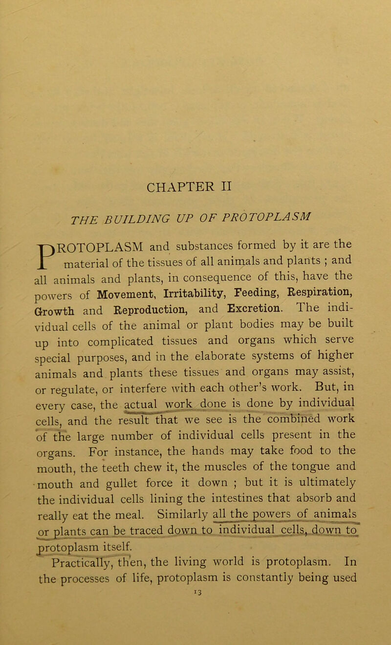 THE BUILDING UP OF PROTOPLASM ROTOPLASM and substances formed by it are the material of the tissues of all animals and plants j and all animals and plants, in consequence of this, have the powers of Movement, Irritability, Feeding, Respiration, Growth and Reproduction, and Excretion. The indi- vidual cells of the animal or plant bodies may be built up into complicated tissues and organs which serve special purposes, and in the elaborate systems of higher animals and plants these tissues and organs may assist, or regulate, or interfere with each other’s work. But, in every case, the actual work_done is done by individual cells, and the result that we see is the combined work of the large number of individual cells present in the organs. For instance, the hands may take food to the mouth, the teeth chew it, the muscles of the tongue and mouth and gullet force it down ; but it is ultimately the individual cells lining the intestines that absorb and really eat the meal. Similarly all the powers of animals or plant^can be traced down to individuals^ cells^down to protoplasm itself. Practically, then, the living world is protoplasm. In the processes of life, protoplasm is constantly being used