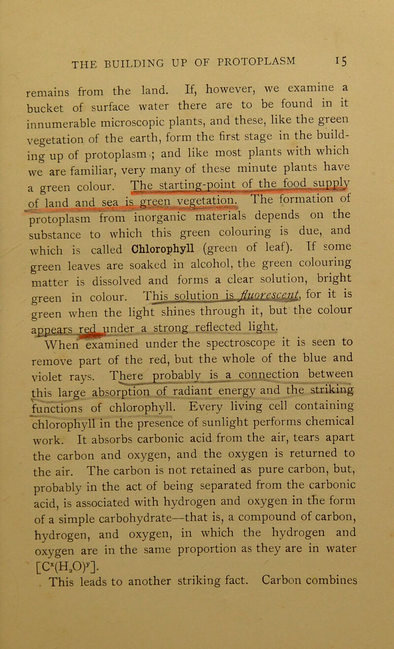 remains from the land. If, however, we examine a bucket of surface water there are to be found in it innumerable microscopic plants, and these, like the green vegetation of the earth, form the first stage in the build- iiig up of protoplasm ; and like most plants with which we are familiar, very many of these minute plants have a green colour. The starting-point of the^food supply of i^nd and ^sea j^s green ^ vep^-etation. The formation of protoplasm from inorganic materials depends 011 the substance to which this green colouring is due, and which is called Chlorophyll (green of leaf). If some green leaves are soaked in alcohol, the green colouring matter is dissolved and forms a clear solution, bright green in colour. This solution j,s JIuqyfor it is green when the light shines through it, but the colour a^ears rg^^inder a strong reflected light. Whehe^mined under the spectroscope it is seen to remove part of the red, but the whole of the blue and violet rays. There probably js_a connection between this large absorption of radiant energy and the striking functions of chlorophyll. Every living cell containing chlorophyll in the presence of sunlight performs chemical work. It absorbs carbonic acid from the air, tears apart the carbon and oxygen, and the oxygen is returned to the air. The carbon is not retained as pure carbon, but, probably in the act of being separated from the carbonic acid, is associated with hydrogen and oxygen in the form of a simple carbohydrate—that is, a compound of carbon, hydrogen, and oxygen, in which the hydrogen and oxygen are in the same proportion as they are in water [e(H,0)^]. This leads to another striking fact. Carbon combines