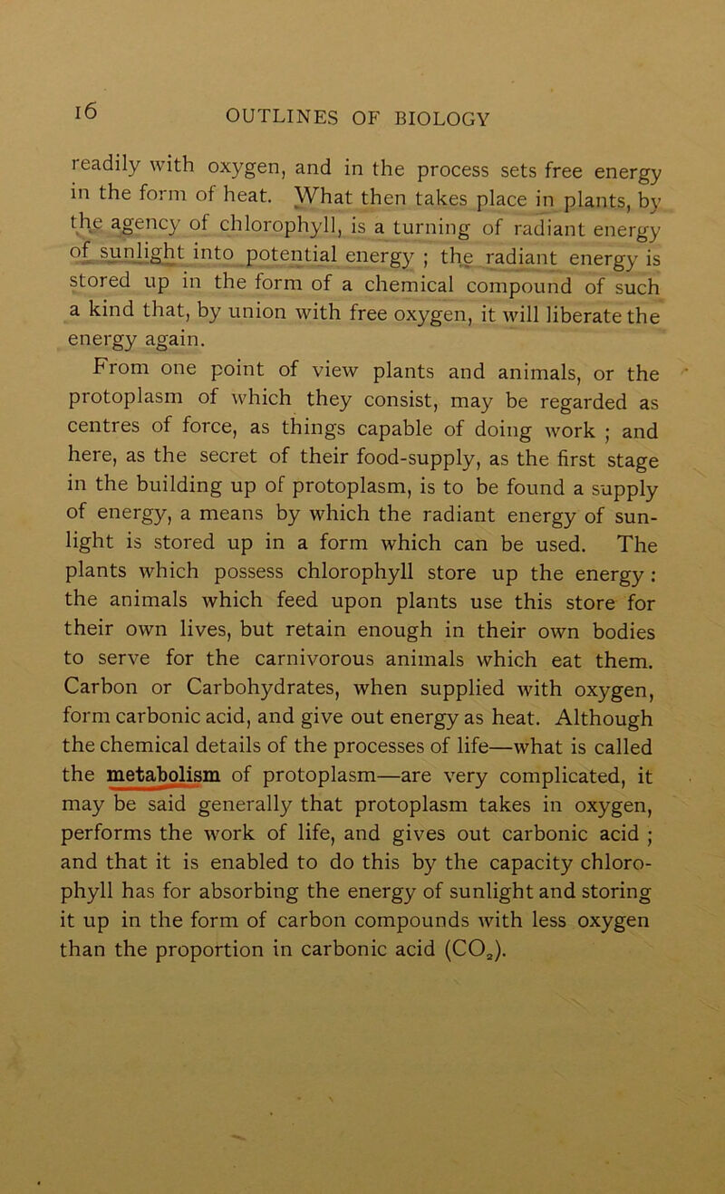 readily with oxygen, and in the process sets free energy in the form of heat. What then takes place in plants, by f.Hp agency of chlorophyll, is a turning of radiant energy potential energy ; the radiant energy is stored up in the form of a chemical compound of such a kind that, by union with free oxygen, it will liberate the energy again. From one point of view plants and animals, or the protoplasm of which they consist, may be regarded as centres of force, as things capable of doing work ; and here, as the secret of their food-supply, as the first stage in the building up of protoplasm, is to be found a supply of energy, a means by which the radiant energy of sun- light is stored up in a form which can be used. The plants which possess chlorophyll store up the energy : the animals which feed upon plants use this store for their own lives, but retain enough in their own bodies to serve for the carnivorous animals which eat them. Carbon or Carbohydrates, when supplied with oxygen, form carbonic acid, and give out energy as heat. Although the chemical details of the processes of life—what is called the metabolism of protoplasm—are very complicated, it may be said generally that protoplasm takes in oxygen, performs the work of life, and gives out carbonic acid ; and that it is enabled to do this by the capacity chloro- phyll has for absorbing the energy of sunlight and storing it up in the form of carbon compounds with less oxygen than the proportion in carbonic acid (CO^).