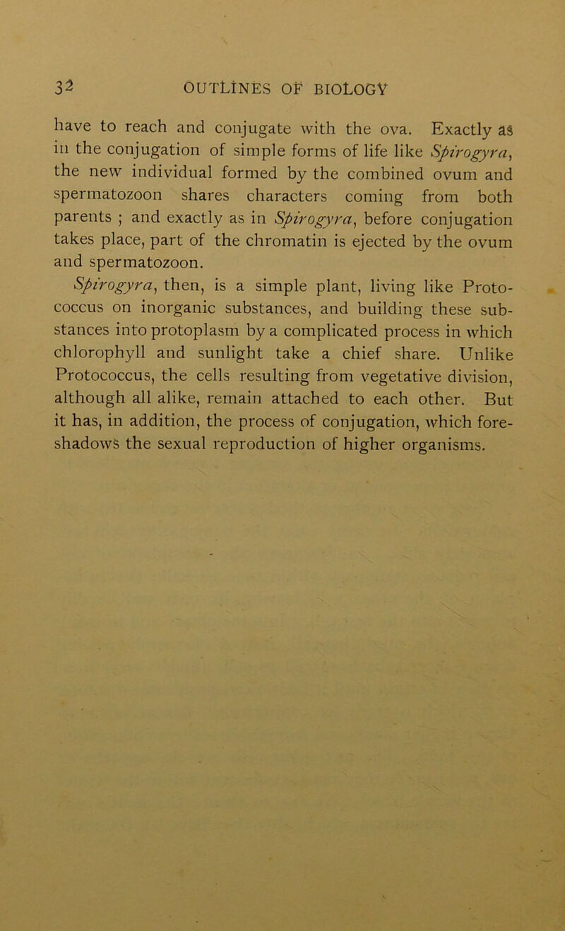 have to reach and conjugate with the ova. Exactly aS in the conjugation of simple forms of life like Spirogyra^ the new individual formed by the combined ovum and spermatozoon shares characters coming from both parents ; and exactly as in Spirogyra, before conjugation takes place, part of the chromatin is ejected by the ovum and spermatozoon. Spirogyra^ then, is a simple plant, living like Proto- coccus on inorganic substances, and building these sub- stances into protoplasm by a complicated process in which chlorophyll and sunlight take a chief share. Unlike Protococcus, the cells resulting from vegetative division, although all alike, remain attached to each other. But it has, in addition, the process of conjugation, Avhich fore- shadows the sexual reproduction of higher organisms.