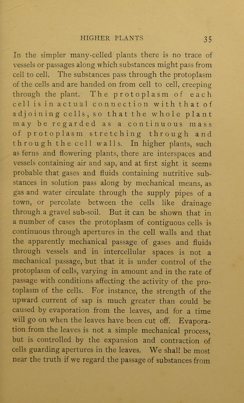 In the simpler many-celled plants there is no trace of vessels or passages along which substances might pass from cell to cell. The substances pass through the protoplasm of the cells and are handed on from cell to cell, creeping through the plant. The protoplasm of each cell is in actual connection with that of adjoining cells, so that the whole plant may be regarded as a continuous mass of protoplasm stretching through and through the cell walls. In higher plants, such as ferns and flowering plants, there are interspaces and vessels containing air and sap, and at first sight it seems probable that gases and fluids containing nutritive sub- stances in solution pass along by mechanical means, as gas and water circulate through the supply pipes of a town, or percolate between the cells like drainage through a gravel sub-soil. But it can be shown that in a number of cases the protoplasm of contiguous cells is continuous through apertures in the cell walls and that the apparently mechanical passage of gases and fluids through vessels and in intercellular spaces is not a mechanical passage, but that it is under control of the protoplasm of cells, varying in amount and in the rate of passage with conditions affecting the activity of the pro- toplasm of the cells. For instance, the strength of the upward current of sap is much greater than could be caused by evaporation from the leaves, and for a time will go on when the leaves have been cut off. Evapora- tion from the leaves is not a simple mechanical process, but is controlled by the expansion and contraction of cells guarding apertures in the leaves. We shall be most near the truth if we regard the passage of substances from