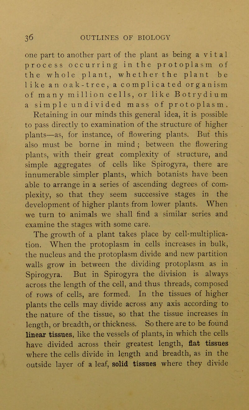 one part to another part of the plant as being a vital process occurring in the protoplasm of the whole plant, whether the plant be like an oak-tree, a complicated organism of many million cells, or like Botrydium a simple undivided mass of protoplasm. Retaining in our minds this general idea, it is possible to pass directly to examination of the structure of higher plants—as, for instance, of flowering plants. But this also must be borne in mind ; between the flowering plants, with their great complexity of structure, and simple aggregates of cells like Spirogyra, there are innumerable simpler plants, which botanists have been able to arrange in a series of ascending degrees of com- plexity, so that they seem successive stages in the development of higher plants from lower plants. When we turn to animals we shall find a similar series and examine the stages with some care. The growth of a plant takes place by cell-multiplica- tion. When the protoplasm in cells increases in bulk, the nucleus and the protoplasm divide and new partition walls grow in between the dividing protoplasm as in Spirogyra. But in Spirogyra the division is always across the length of the cell, and thus threads, composed of rows of cells, are formed. In the tissues of higher plants the cells may divide across any axis according to the nature of the tissue, so that the tissue increases in length, or breadth, or thickness. So there are to be found linear tissues, like the vessels of plants, in which the cells have divided across their greatest length, flat tissues where the cells divide in length and breadth, as in the outside layer of a leaf, solid tissues where they divide