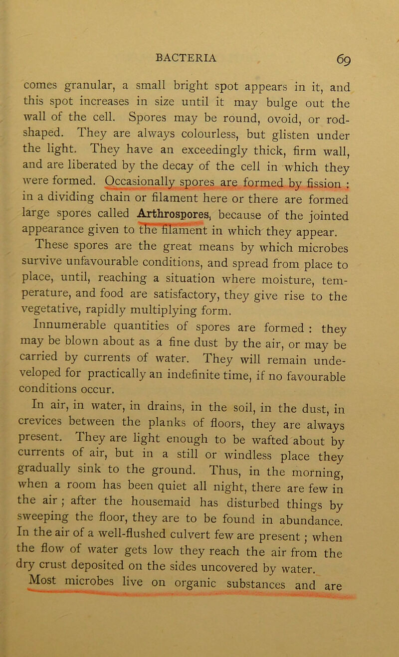 comes granular, a small bright spot appears in it, and this spot increases in size until it may bulge out the wall of the cell. Spores may be round, ovoid, or rod- shaped. They are always colourless, but glisten under the light. They have an exceedingly thick, firm wall, and are liberated by the decay of the cell in which they were formed. Occasionally spores, are formed by fission : in a dividing chain or filament here or there are formed large spores called ^throspores, because of the jointed appearance given to tHe tilamSit in which they appear. These spores are the great means by which microbes survive unfavourable conditions, and spread from place to place, until, reaching a situation where moisture, tem- perature, and food are satisfactory, they give rise to the vegetative, rapidly multiplying form. Innumerable quantities of spores are formed : they may be blown about as a fine dust by the air, or may be carried by currents of water. They will remain unde- veloped for practically an indefinite time, if no favourable conditions occur. In air, in water, in drains, in the soil, in the dust, in crevices between the planks of floors, they are always present. They are light enough to be wafted about by currents of air, but in a still or windless place they gradually sink to the ground. Thus, in the morning, when a room has been quiet all night, there are few in the air , after the housemaid has disturbed things by sweeping the floor, they are to be found in abundance. In the air of a well-flushed culvert few are present; when the flow of water gets low they reach the air from the dry crust deposited on the sides uncovered by water. Most microbes live on organic substances and are