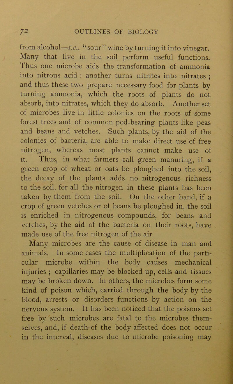 from alcohol—-z>., “sour” wine by turning it into vinegar. Many that live in the soil perform useful functions. Thus one microbe aids the transformation of ammonia into nitrous acid : another turns nitrites into nitrates ; and thus these two prepare necessary food for plants by turning ammonia, which the roots of plants do not absorb, into nitrates, which they do absorb. Another set of microbes live in little colonies on the roots of some forest trees and of common pod-bearing plants like peas and beans and vetches. Such plants, by the aid of the colonies of bacteria, are able to make direct use of free nitrogen, whereas most plants cannot make use of it. Thus, in what farmers call green manuring, if a green crop of wheat or oats be ploughed into the soil, the decay of the plants adds no nitrogenous richness to the soil, for all the nitrogen in these plants has been taken by them from the soil. On the other hand, if a crop of green vetches or of beans be ploughed in, the soil is enriched in nitrogenous compounds, for beans and vetches, by the aid of the bacteria on their roots, have made use of the free nitrogen of the air Many microbes are the cause of disease in man and animals. In some cases the multiplication of the parti- cular microbe within the body causes mechanical injuries ; capillaries may be blocked up, cells and tissues may be broken down. In others, the microbes form some kind of poison which, carried through the body by the blood, arrests or disorders functions by action on the nervous system. It has been noticed that the poisons set free by such microbes are fatal to the microbes them- selves, and, if death of the body affected does not occur in the interval, diseases due to microbe poisoning may