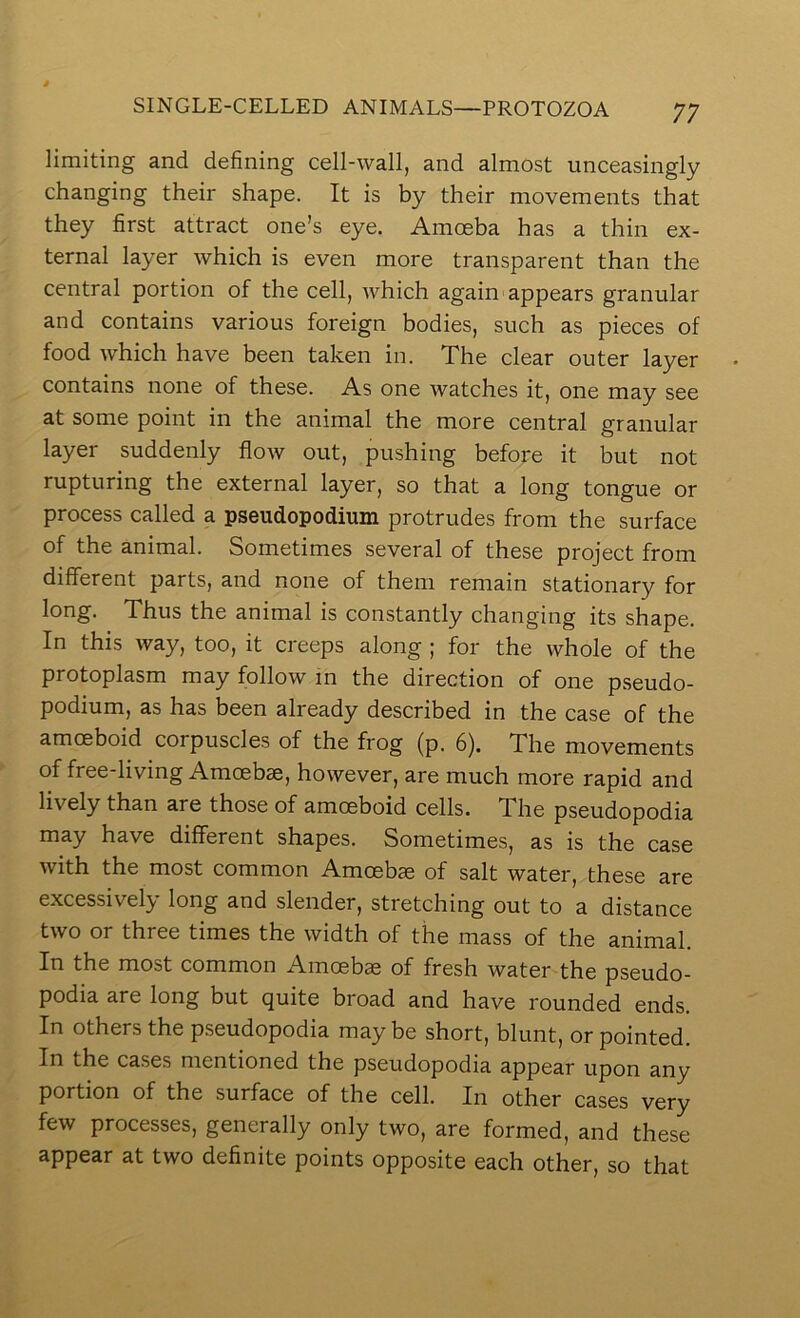 limiting and defining cell-wall, and almost unceasingly changing their shape. It is by their movements that they first attract one’s eye. Amoeba has a thin ex- ternal layer which is even more transparent than the central portion of the cell, which again appears granular and contains various foreign bodies, such as pieces of food which have been taken in. The clear outer layer contains none of these. As one watches it, one may see at some point in the animal the more central granular layer suddenly flow out, pushing before it but not rupturing the external layer, so that a long tongue or process called a pseudopodium protrudes from the surface of the animal. Sometimes several of these project from different parts, and none of them remain stationary for long. Thus the animal is constantly changing its shape. In this way, too, it creeps along ; for the whole of the protoplasm may follow in the direction of one pseudo- podium, as has been already described in the case of the amoeboid corpuscles of the frog (p. 6). The movements of free-living Amoebae, however, are much more rapid and lively than are those of amoeboid cells. The pseudopodia may have different shapes. Sometimes, as is the case with the most common Amoebae of salt water, these are excessively long and slender, stretching out to a distance two or three times the width of the mass of the animal. In the most common Amoeba of fresh water the pseudo- podia are long but quite broad and have rounded ends. In others the pseudopodia may be short, blunt, or pointed. In the ca.ses mentioned the pseudopodia appear upon any portion of the surface of the cell. In other cases very few processes, generally only two, are formed, and these appear at two definite points opposite each other, so that