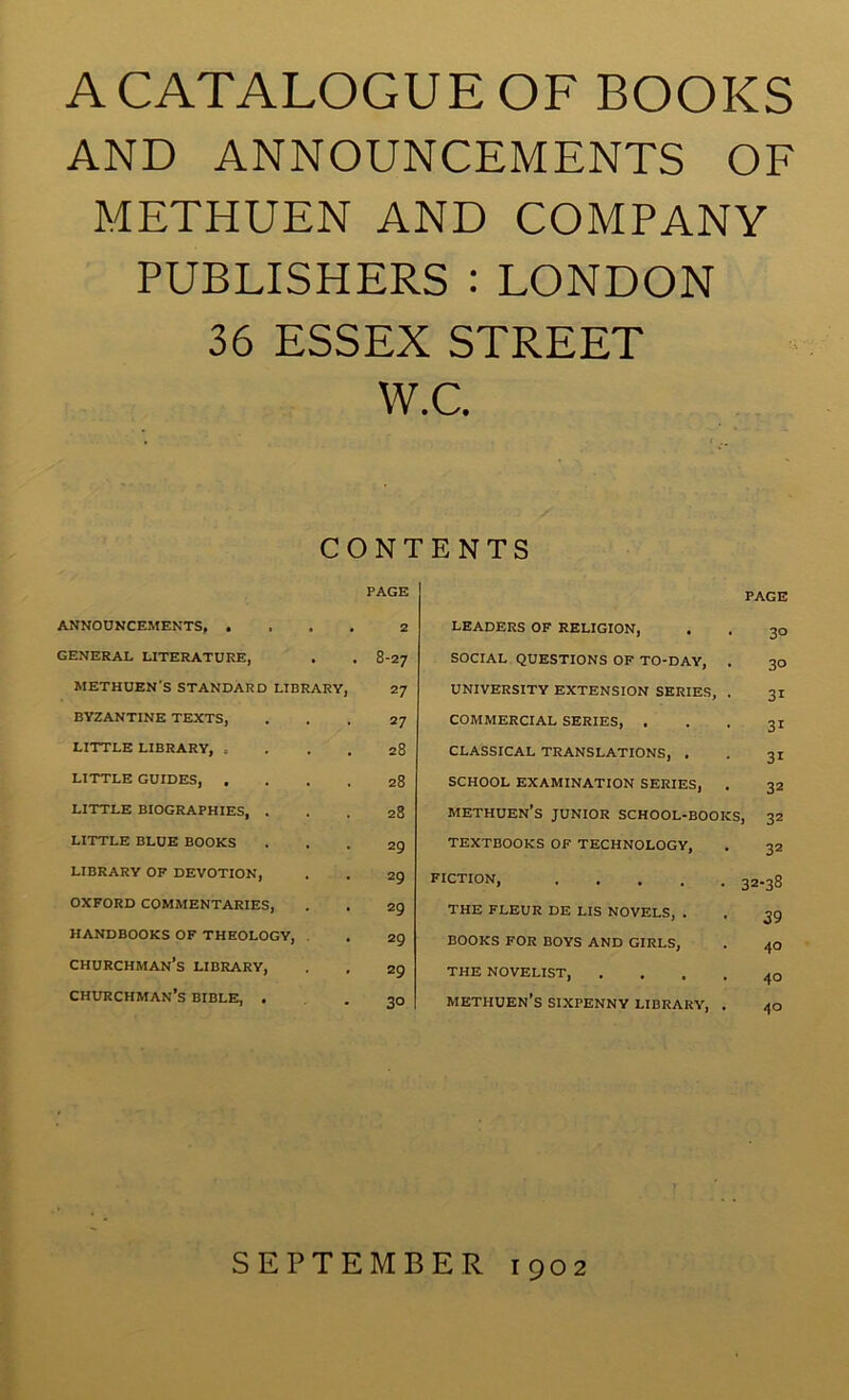 A CATALOGUE OF BOOKS AND ANNOUNCEMENTS OF METHUEN AND COMPANY PUBLISHERS : LONDON 36 ESSEX STREET W.C. CONTENTS PAGE PAGE ANNOUNCEMENTS, ... GENERAL LITERATURE, METHUEN’S STANDARD LIBRARY, BYZANTINE TEXTS, LITTLE LIBRARY, . LITTLE GUIDES, . LITTLE BIOGRAPHIES, . LITTLE BLUE BOOKS LIBRARY OF DEVOTION, OXFORD COMMENTARIES, HANDBOOKS OF THEOLOGY, . churchman’s library, churchman’s BIBLE, • 8-27 27 27 28 28 28 29 29 29 29 29 30 LEADERS OF RELIGION, social questions of to-day, UNIVERSITY EXTENSION SERIES, commercial SERIES, . CLASSICAL TRANSLATIONS, . SCHOOL EXAMINATION SERIES, Methuen’s junior school-boo TEXTBOOKS OF TECHNOLOGY, FICTION, .... THE FLEUR DE LIS NOVELS, . BOOKS FOR BOYS AND GIRLS, THE NOVELIST, Methuen’s sixpenny library. 30 30 31 31 31 32 s, 32 32 32-38 39 40 40 40 SEPTEMBER 1902