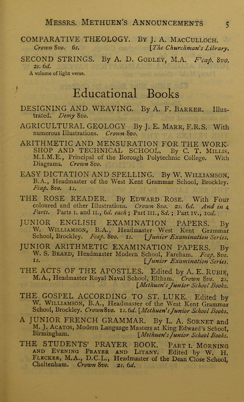 COMPARATIVE THEOLOGY. By J. A. MacCulloch. Crown Svo. 6s. \The Churchman's Library. SECOND STRINGS. By A. D. Godley, M.A. F’caA 8vo. 2s. 6d. A volume of light verse. Educational Books DESIGNING AND WEAVING. By A. F. Barker. Illus- trated. Dtmy 8vo. AGRICULTURAL GEOLOGY By J. E. Marr, F.R.S. With numerous Illustrations. Crown Zvo. ARITHMETIC AND MENSURATION FOR THE WORK- SHOP AND _ TECHNICAL SCHOOL. By C. T. Millis, M.I.M.E., Principal of the Borough Polytechnic College. With Diagrams. Crown Zvo. EASY DICTATION AND SPELLING. By W. Williamson, B.A., Headmaster of the West Kent Grammar School, Brockley. Fcap. Zvo. IJ. THE ROSE READER. By Edward Rose. With Four coloured and other Illustrations. Crown Zvo. 2s. 6d. And in 4 Parts. Parts I. and li., 6d. each'. Part III., Zd. ; Part IV., lod. JUNIOR ENGLISH EXAMINATION PAPERS. By W. Williamson, B.A. , Headmaster West Kent Grammar School, Brockley. Fcap. Zvo. is. \_Junior Examination Series, JUNIOR ARITHMETIC EXAMINATION PAPERS. By W. S. Beard, Headmaster Modern School, Fareham. Fcap. Zvo. \_Junior Examination Series. THE ACTS OF THE APOSTLES. Edited by A. E. RuBiE, M.A., Headmaster Royal Naval School, Eltham. Crowjt Zvo. 2s. \_Methuen's Junior School Books. THE GOSPEL ACCORDING TO ST. LUKE. Edited by W. Williamson, B.A., Headmaster of the West Kent Grammar School, Brockley. CrownZvo. ls.6d.{Methuen'sJunior School Books. A JUNIOR FRENCH GRAMMAR. By L. A. Sornet and M. J. Acatos, Modern Language Masters at King Edward's School, Birmingham. \_Methuen's/unior School Books. THE STUDENTS’ PRAYER BOOK. Part i. Morning and Evening Prayer and Litany. Edited by W. H. Flecker, M.A., D.C.L., Headmaster of the Dean Close School, Cheltenham. Crown Zvo. 2s. 6d.