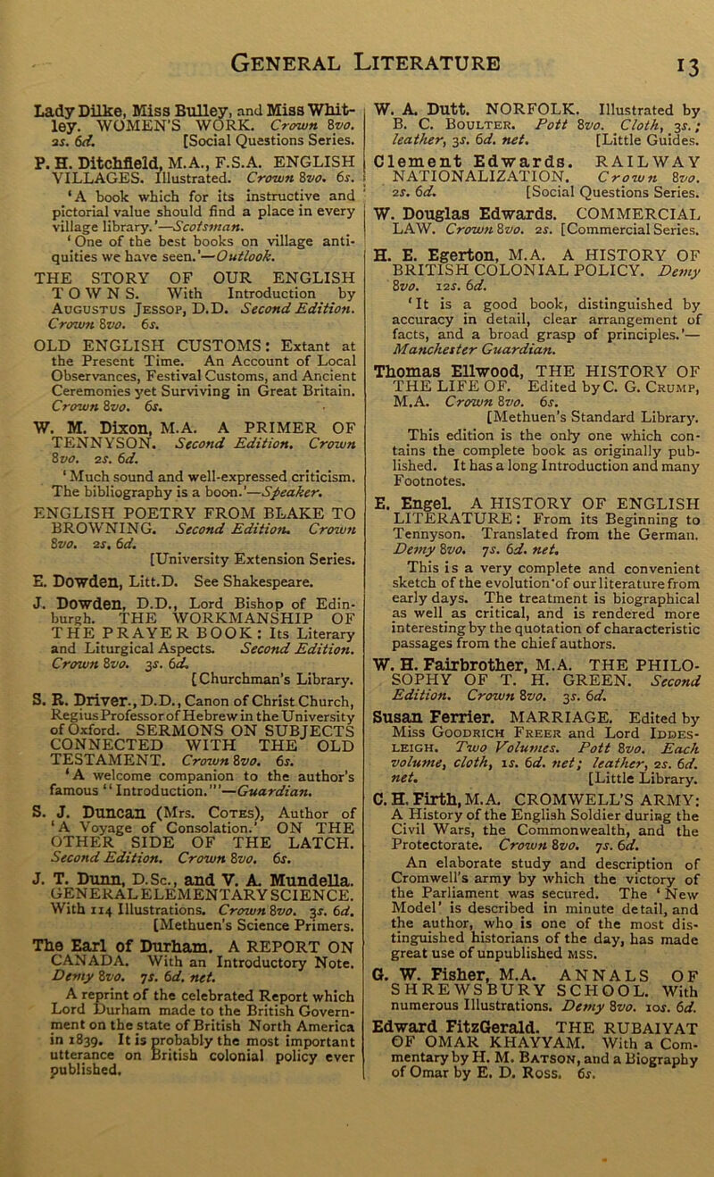 Lady Dilke, Miss BiiUey, and Miss Wlut- ley. WOMEN’S WORK, Crown Zyo. as. [Social Questions Series. P. H. Ditchfleld, M.A., F.S.A. ENGLISH VILLAGES. Illustrated. Crown 8vo. 6s. i ‘A book which for its instructive and pictorial value should find a place in every j village library.’—Scotsman. ‘ One of the best books on village anti- quities we have seen.’—Outlook. THE STORY OF OUR ENGLISH TOWNS. With Introduction by Augustus Jessop, D.D. Second Edition. Crown 8vo. 6s. OLD ENGLISH CUSTOMS: Extant at the Present Time. An Account of Local Observances, Festival Customs, and Ancient Ceremonies yet Surviving in Great Britain. Crown 8vo. 6s. W. M. Dixon, M.A. A PRIMER OF TENNYSOn. Second Edition. Crown 8 VO. as. 6d. ‘ Much sound and well-expressed criticism. The bibliography is a boon.’—Speaker. ENGLISH POETRY FROM BLAKE TO BROWNING. Second Edition. Crown 8vo, as. 6d. [University Extension Series. E. Dowden, Litt.D. See Shakespeare. J. Dowden, D.D., Lord Bishop of Edin- burgh. THE WORKMANSHIP OF THE PRAYER BOOK: Its Literary and Liturgical Aspects. Second Edition. Crown 8vo. 3^. 6d. [Churchman’s Library. S. R. Driver., D.D., Canon of Christ Church, Regius Professor of Hebrew in the University of Oxford. SERMONS ON SUBJECTS CONNECTED WITH THE OLD TESTAMENT. Crown 8vo. 6s. ‘A welcome companion to the author’s famous “Introduction.”’—Guardian. S. J. Duncan (Mrs. Cotes), Author of ‘A Voyage of Consolation.’ ON THE OTHER SIDE OF THE LATCH. Second Edition. Crown 8vo. 6s. J. T. Dunn, D.Sc., and V. A Mundella. GENERALELEMENTARY SCIENCE. With 114 Illustrations. Crown8vo. $s. 6d, [Methuen's Science Primers. The Earl of Durham, A REPORT ON CANADA. With an Introductory Note, Demy 8vo. yx. 6d, net. A reprint of the celebrated Report which Lord Durham made to the British Govern- ment on the state of British North America in 1839. It is probably the most important utterance on British colonial policy ever published. W. A Dutt. NORFOLK. Illustrated by B. C. Boulter. Pott 8vo. Cloth, 3X. ; leather, 3X. 6d. net, [Little Guides. Clement Edwards. RAILWAY NATIONALIZATION. Crown 8yo. as. 6d. [Social Questions Series. W. Douglas Edwards. COMMERCIAL LAW. Crown 8vo. zx. [Commercial Series. H. E. Egerton, M.A. A HISTORY OF BRITISH COLONIAL POLICY. Demy 8vo. 12X. 6d. ‘It is a good book, distinguished by accuracy in detail, clear arrangement of facts, and a broad grasp of principles.’— Manchester Guardian. Thomas Ellwood, THE HISTORY OF ■THE LIFE OF. Edited byC. G. Crump, M.A. Crown 8vo. 6s. [Methuen's Standard Library. This edition is the only one which con- tains the complete book as originally pub- lished, It has a long Introduction and many Footnotes. E. EngeL A HISTORY OF ENGLISH LITERATURE: From its Beginning to Tennyson. Translated from the German. Demy 8vo. yx. 6d. net. This is a very complete and convenient sketch of the evolution'of our literature from early days. The treatment is biographical as well as critical, and is rendered more interesting by the quotation of characteristic passages from the chief authors. W. H. Fairbrother, M.A. THE PHILO- SOPHY OF T. H. GREEN. Second Edition. Crown 8vo. 3X. 6d. Susan Ferrier. MARRIAGE. Edited by Miss Goodrich Freer and Lord Iddes- LEiGH. Two Volumes. Pott 8vo. Each volume, cloth, is. 6d. net; leather, as. 6d. net. [Little Library. C. H. Firth, M.A CROMWELL’S ARMY: A History of the English Soldier during the Civil Wars, the Commonwealth, and the Protectorate. Crown 8vo. ys. 6d. An elaborate study and description of Cromwell’s army by which the victory of the Parliament was secured. The ‘ New Model’ is described in minute detail, and the author, who is one of the most dis- tinguished historians of the day, has made great use of unpublished mss. G. W. Fisher, M.A. ANNALS OF SHREWSBURY SCHOOL. With numerous Illustrations. Demy 8vo. lox. 6d. Edward FitzGerald. THE RUBAIYAT OF OMAR KHAYYAM. With a Com- mentary by H. M. Batson, and a Biography of Omar by E. D. Ross. 6x.