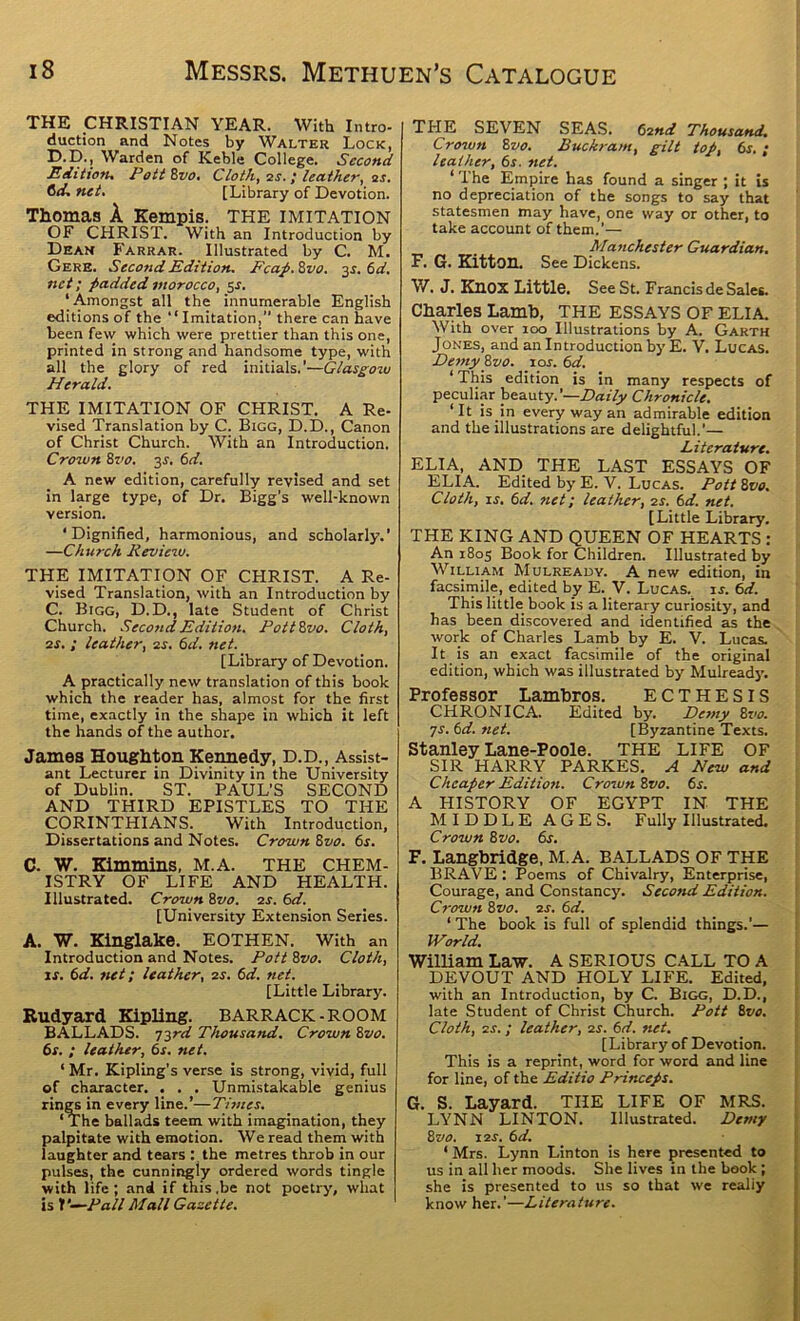 THE CHRISTIAN YEAR. With Intro- duction and Notes by Walter Lock, D.D., Warden of Keble College. Second Edtttonx PottZvo, Cloth, as. I leather, ^s. 6tL net, [Library of Devotion. Thomas A Kempis. THE IMITATION OF CHRIST. With an Introduction by Dean Farrar. Illustrated by C. M. Gere. Secoftd Edition. Ecap.Zvo. 3^. 6a'. net; padded morocco, 5s. ‘Amongst all the innumerable English editions of the “Imitation,” there can have been few which were prettier than this one, printed in strong and handsome type, with all the glory of red initials.’—Glas^ozu Herald. THE IMITATION OF CHRIST. A Re- vised Translation by C. Bigg, D.D., Canon of Christ Church. With an Introduction. Crown 8zio. 3J. 6d. A new edition, carefully revised and set in large type, of Dr. Bigg’s well-known version. ‘Dignified, harmonious, and scholarly.’ —Church Reviezv. THE IMITATION OF CHRIST. A Re- vised Translation, with an Introduction by C. Bigg, D.D., late Student of Christ Church. Second Edition. Pottivo. Cloth, as. ; leather, as, 6d. net. [Library of Devotion. A practically new translation of this book which the reader has, almost for the first time, exactly in the shape in which it left the hands of the author. James Houghton Kennedy, D.D., Assist- ant Lecturer in Divinity in the University of Dublin. ST. PAUL’S SECOND AND THIRD EPISTLES TO THE CpRINTHIANS. With Introduction, Dissertations and Notes. Crown 8vo. 6s. C. W. Kimmins, M.A. THE CHEM- ISTRY OF LIFE AND HEALTH. Illustrated. Crown &vo, as. 6d. [University Extension Series. A. W. Kii^lake. EOTHEN. With an Introduction and Notes. Pott 8vo. Cloth, ts. 6d. net; leather, as. 6d. net. [Little Library. Rudyard KipUng. BARRACK-ROOM BALLADS. Tird Thousand. Crown 8vo. 6s. ; leather, 6s. net, ‘ Mr. Kipling's verse is strong, vivid, full of character. . . . Unmistakable genius rin^ in every line.’—Times. ‘The ballads teem with imagination, they palpitate with emotion. We read them with laughter and tears : the metres throb in our pulses, the cunningly ordered words tingle with life; and if this.be not poetry, what is V—Pall Mall Gazette. THE SEVEN SEAS. 6and Thousand, Crozun 8vo. Buckram, gilt top, 6s. ; leather, 6s. net. ‘ The Empire has found a singer ; it Is no depreciation of the songs to say that statesmen may have, one way or other, to take account of them.’— Manchester Guardian, F. G. KittOU. See Dickens. W. J. Knox Little. See St. Francis de Sales. Charles Lamb, THE ESSAYS OF ELIA. With over 100 Illustrations by A. Garth Jones, and an Introduction by E. V. Lucas. Demy 8z/o. 10s. 6d. ‘ This edition is in many respects of peculiar beauty.’—Z><rz7)/ Chronicle. ‘It is in every way an admirable edition and the illustrations are delightful.’— Literature. ELIA, AND THE LAST ESSAYS OF ELIA. Edited by E. V. Lucas. Pott 8vo. Cloth, IS, 6d. net; leather, as. 6d. net. [Little Library. THE KING AND QUEEN OF HEARTS : An 1805 Book for Children. Illustrated by William Mulready. A new edition, in facsimile, edited by E. V. Lucas. ij. 6d. This little book is a literary curiosity, and has been discovered and identified as the work of Charles Lamb by E. V. Lucas. It is an exact facsimile of the original edition, which was illustrated by Mulready. Professor Lambros. ECTHESIS CHRONICA. Edited by. Detny 8z’o. js. 6d. net. [Byzantine Texts. Stanley Lane-Poole. THE LIFE OF SIR HARRY PARKES. A New and Cheaper Edition. Crozun 8vo. 6s. A HISTORY OF EGYPT IN THE MIDDLE AGES. Fully Illustrated. Crown 8vo, 6s, F. Langbridge, M.A. BALLADS OF THE BRAVE : Poems of Chivalry, Enterprise, Courage, and Constancy. Second Edition. Crowti 8vo. as. 6d. ‘ The book is full of splendid things.’— World. William Law. A SERIOUS CALL TO A DEVOUT AND HOLY LIFE. Edited, with an Introduction, by C. Bigg, D.D., late Student of Christ Church. Pott 8vo. Cloth, as.; leather, as. 6d. ziet. [Library of Devotion. This is a reprint, word for word and line for line, of the Editio PHneeps. G. S. Layard. THE LIFE OF MRS. LYNN LINTON. Illustrated. Demy 8vo. las. 6d. ‘ Mrs. Lynn Linton is here presented to us in all her moods. She lives in the book; she is presented to us so that we realiy know her.’—Literature.