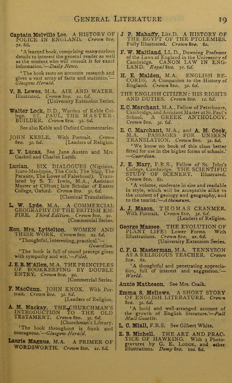 Captain Melville Lee. A HISTORY OF POLICE IN ENGLAND. Crown %vo. •js. 6d. ' A learned book, comprising many curious details to interest the general reader as well as the student who will consult it for exact information. ’—Daily News. ‘ The book rests on accurate research and gives avast array of facts and statistics.’— Glasgow Herald. V. B. Lewes, M.A. AIR AND WATER. Illustrated. Cro^un Zvo. zs. 6d. [University Extension Series. Walter Lock, D.D., Warden of Keble Col- lege. ST. PAUL, THE MASTER- BUILDER. Crown Zvo. 3J. (id. See also Keble and Oxford Commentaries. JOHN KEBLE. With Portrait. Croivn 8ro. 3r. 6d. [Leaders of Religion. £. V. Lucas. See Jane Austen and Mrs. Gaskell and Charles Lamb. Lucian. SIX DIALOGUES (Nigrinus, Icaro-Menippus, The Cock, The Ship, The Parasite, The Lover of Falsehood). Trans- lated by S. _ T. Irwin, M.A., Assistant Master at Clifton; late Scholar of Exeter College, Oxford. Crown 8vo. 3s. 6d. [Classical Translations. L. W. Lyde, M.A. A COMMERCIAL GEOGIUVPHY OF THE BRITISH EM- PIRE. Third Edition. Crown Bvo. ss. [Commercial Series. Hon. Mrs. Lyttelton. WOMEN AND THEIR WORK. Crown 8vo. 3S. 6d. ‘ Thoughtful, interesting, practical.’— Guardian. ' The book is full of sound precept given with sympathy and wit.’—Pilot. J. E. B. M'Allen, M.A. THE PRINCIPLES OF BOOKKEEPING BY DOUBLE ENTRY. Crown 8vo. 3S. [Commercial Series. F. MacCunn. JOHN KNOX. With Por- trait. Crown 8vo. 3s. 6d. [Leaders of Religion. A M. Mackay. the.£HURCHMAN’S INTRODUCTION THE OLD TESTAMENT. Crown 8vo. 3s. 6d. [Churchman’s Library. 'The book throughout is frank and courageous.’—Glasgow Herald. Laurie Magnus, M.A. A PRIMER OF WORDSWORTH. Crown 8vo. 3S. 6d. J P. Mahafly, Litt.D. A HISTORY OF THE EGYPT OF THE PTOLEMIES. Fully Illustrated. Crown 8vo. 6s. F. W. Maitland, LL.D., Downing Profe.ssor of the Laws of England in the University of Cambridge. CANON LAW IN ENG- LAND. RoyalBvo. 7s. 6d. H. E. Malden, M.A. ENGLISH RE- CORDS. A Companion to the History of England. Crown 8vo. 3s. 6d. THE ENGLISH CITIZEN: HIS RIGHTS AND DUTIES. Crown 8vo. is. 6d. E. C. Marchant, M.A., Fellow of Peterhouse, Cambridge, and Assistant Master at St. Paul’s School. A GREEK ANTHOLOGY. Crown 8vo. 3J. 6d. E. C. Marckant, M.A., and A. M. Cook, M.A. PASSAGES FOR UNSEEN TRANSLATION. Crown 8vo. 3r. 6d. ‘We know no book of this class better fitted for use in the higher forms of schools.’ —Guardian. J. E. Marr, F.R.S., Fellow of St. John’s College, Cambridge. THE SCIENTIFIC STUDY OF SCENERY. Illustrated. Crown 8vo. 6s. ‘ A volume, moderate in size and readable in style, which will be acceptable alike to the student of geology and geography, and to the tourist.’—Athenaum. A. J. Mason._ THOMAS CRANMER. With Portrait. Crown 8vo. 3s. 6d. [Leaders of Religion. George Massee. THE EVOLUTION OF PLANT LIFE: Lower Forms. With Illustrations. Crown 8vo. 3S. 6d. [University Extension Series. C. F. G. Masterman, M.A. TENNYSON AS A RELIGIOUS TEACHER. Crown 8vo. 6s. _ ‘A thoughtful and penetrating apprecia- tion, full of interest and suggestion.’— JVorld. Annie Matkeson. See Mrs. Craik. Emma S. Mellows. A SHORT STORY OF ENGLISH LITERATURE. Crown 8vo. 3s. 6d. ‘A lucid and well-arranged account of the growth of English literature.’—Pall Mall Gazette. L. C. Miall, F.R.S. See Gilbert White. E. B. Mickell. THE ART AND PRAC- TICE OF HAWKING. With 3 Photo- gravures by G. E. Lodge, and other Illustrations. Demy 8vo. tor. 6a.