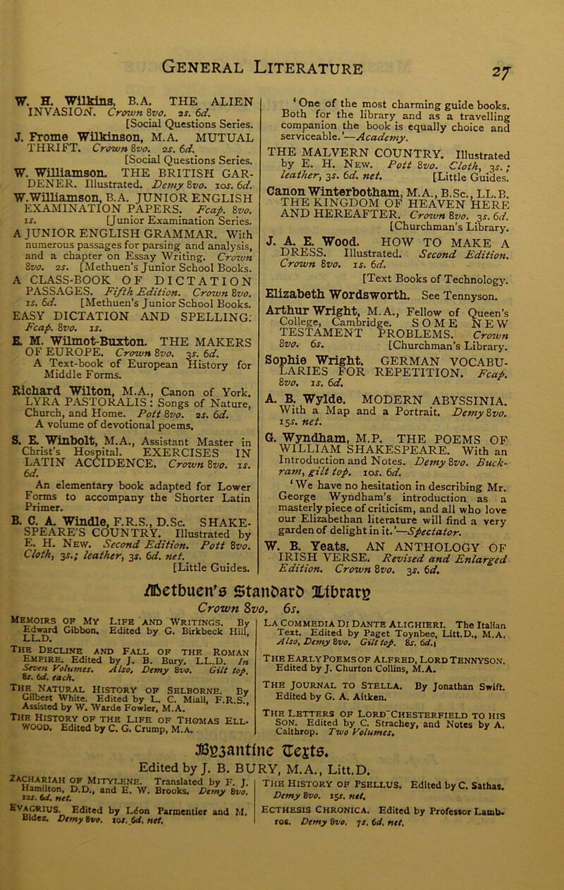 W. H. Wilkins, B.A. THE ALIEN INVASION. Crown 8vo. as. 6d. [Social Questions Series. J. Frome Wilkinson, M.A. MUTUAL THRIFT. Crown 8vo. as. 6d. [Social Questions Series. W. Williamson. THE BRITISH GAR- DENER. Illustrated. De7)iy 8z/o. los. 6d. w.wmiamson, B.A. JUNIOR ENGLISH EXAMINATION PAPERS. Fca^. 8vo. IS. [Junior Examination Series, A JUNIOR ENGLISH GRAMMAR. With numerous passages for parsing and analysis, and a chapter on Essay Writing. Cro7vn 8vo. as. [Methuen’s Junior School Books. A CLASS-BOOK OF DICTATION PASSAGES. Fi/ih Edition. Crown 8vo. xs. 6d. [Methuen’s Junior School Books. EASY DICTATION AND SPELLING; Fcap. 8vo, IS. E. M. Wilmot-Buxton. THE MAKERS OF EUROPE. Crown 8vo. m. 6^f. A Text-book of European History for Middle Forms. Rickard Wilton, M.A., Canon of York. LYRA PASTORALIS t Songs of Nature, Church, and Home. Pott 8vo. as, 6d. A volume of devotional poems. S. E. Winbolt, M.A., Assistant Master in Christ’s Hospital. EXERCISES IN L.ATIN accidence. Crown 8vo. is. 6d. An elementary book adapted for Lower Forms to accompany the Shorter Latin Primer. B. C. A. Windle, F.R.S., D.Sc. SHAKE- SPEARE’S COUNTRY. Illustrated by E. H. New. Second Edition, Pott 8vo. Cloth, 3J.; leather, 3s. td. net. [Little Guides. One of the most charming guide books. Both for the library^ and as a travelling companion the book is equally choice and serviceable. ’—Academy. THE MALVERN COUNTRY. Illustrated by E. H. New. Pott 8vo. Cloth, 3^.; leather, 3^. td. net. [Little Guides. Canon Winterbotham, M.A., B.Sc., LL.B. THH KINGDOM OF HEAVEN HERE AND HEREAFTER. Crown 8vo. 3^. (>d. [Churchman’s Library. J. A, E. Wood. HOW TO MAKE A DRESS. Illustrated. Second Edition. Crown 8vo. is. 6d. [Text Books of Technolog}’. Elizabeth Wordsworth. See Tennyson. Arthur Wright, M.A,, Fellow of Queen’s College, Cambridge. SOME NEW TESTAMENT PROBLEMS, Croiun 8vo. 6s. [Churchman’s Library. Sophie Wright. GERMAN vocabu- laries FOR REPETITION. Fcai. 8vo. IS, 6d. A, B. Wylde. MODERN ABYSSINIA. With a Map and a Portrait. Demy8vo. i^s. net. G. Wyndham, M.P. THE POEMS OF WILLIAM SHAKESPEARE. With an Introduction and Notes. Demy8vo. Buck- ram, gilt top. los. 6d. ‘We have no hesitation in describing Mr. George Wyndham’s _ introduction as a masterly piece of criticism, and all who love our Elizabethan literature will find a very garden of delight in it.’—Spectaior. W. B. Yeats. AN ANTHOLOGY OF IRISH VERSE. Revised and Enlarged Edition. Crown 8vo. 3^. 6d. /Dbetbucn’s Stanbarb Xfbrarg Crown Zvo. 6s, Memoirs of Mv Life and Writings. By Edward Gibbon. Edited by G. Birkbeck Hill. LL.D. The Decline and Fall of the roman Empire. Edited by J. B. Bury. LL.D. /« Seven Volumes. Also, Demy Zvo. Gilt tot. 8f. id. each. ^ The Natural History of selborne. Bv CiU^rt White. Edited by L. C. Miall, F.R.s' Assisted by W. Warde Fowler, M.A. The History of the Life of Thomas Ell WOOD. Edited by C. G. Crump, M.A. La Commedia Di Dante Alighieri. The Italian Text. Edited by Paget Toynbee, Litt.D., M.A. Also, Demy Zvo. Gilt top. Zs. id.i The Early Poems of Alfred, LordTennyso.n. Edited by J. Churton Collins, M.A. The journal to Stella. By Jonathan Swift. Edited by G. A. Aitken. The Letters of Lord'Chesterfield to his S^ON. Edited by C. Strachey, and Notes by A. Caltbrop. Ttvo Volumes. JBg3antfnc tTci'te. Edited by J. B. BURY, M.A,, Litt.D. ^^Hamuton aD^’a™ W. Edited by C. Sathas. 121.net. * vemy Bvo. i$s. net. Edited by Ldon Farmentier and M. Bldez. DemyZvo. tos. id, net. Ecthesis Chronica. Edited by Professor Lamb. roE. Demy Zvo. -js, id, net.