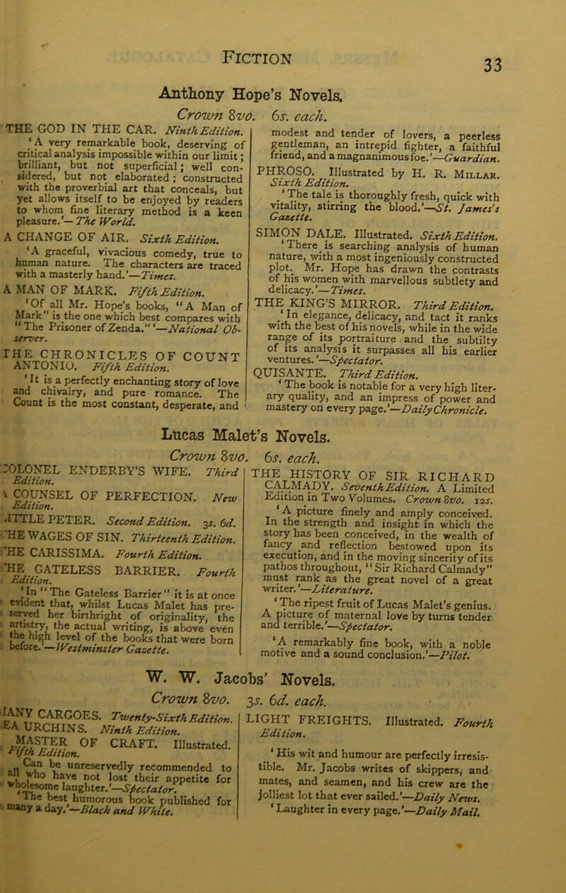 33 Anthony Hope’s No vela Crown Zvo. 6j. each. THE GOD IN THE CAR. Ninth Edition, ‘A very remarkable book, deserving of critical analysis impossible within our limit; Wlliant, but not superficial; well con- sidered, but not elaborated; constructed with the proverbial art that conceals, but yet allows itself to be enjoyed by readers to whom fine literary method is a keen pleasure.’— The World. A CHANGE OF AIR. Sixth Edition. ‘A graceful, vivacious comedy, true to human nature. The characters are traced with a masterly hand.’—Times. A MAN OF MARK. Fifth Edition. Mr. Hope’s books, “A Man of Mark is the one which best compares with The Prisoner of Zenda.’”—A^«;ffj;«<if Ob- server. THE CHRONICLES OF COUNT ANTONIO. Fifth Edition. It IS a perfectly enchanting story of love and chivalry, and pure romance. The Count is the most constant, desperate, and modest and tender of lovers, a peerless gentleman, an intrepid fighter, a faithful friend, and a magnanimous foe.’—Guardian. PHROSO. Illustrated by H. R. Millar. Sixth Edition. _ ‘ The tale is thoroughly fresh, quick with vitality, stirring the blood.’—.S'/. James's Gazette. SIMCW DALE. Illustrated. Sixth Edition. There is searching analysis of human nature, with a most ingeniously constructed plot._ Mr. Hoije has drawn the contrasts of his women with marvellous subtlety and d elicacy. ’— Times. THE KING’S MIRROR. Third Edition. In elegance, delicacy, and tact it ranks with the best of his novels, while in the wide range of its portraiture and the subtilty of Its analysis it surpasses all his earlier ventures. ’—Spectator. QUISANTE. Third Edition. * The book is notable for a very high liter- ary quality, and an impress of power and mastery on every Daily Chronicle. Lucas Malet’s Novels. Crown Zvo. :OLONEL ENDERBY’S wife. Third Edition. V COUNSEL OF PERFECTION. New Edition, .ITTLE PETER. Second Edition. 3^. (>d. HE WAGES OF SIN. Thirteenth Edition. HE CARISSIMA. Fourth Edition, *HE GATELESS BARRIER. Fourth Edition. |Jn “The Gateless Barrier’’ it is at once evident that, wnilst Lucas Malet has pre- tetyed her birthright of originality, the artisti^r, the actual vrriting, is above even the high level of the books that were bom before. —Westminster Gazette. 6s. each. RICHARD CALMADY. Seventh Edition. A Limited Edition in Two Volumes. CrownZvo. izs. A picture finely and amply conceived. In the strength and insight in which the story has been conceived, in the wealth of fancy and reflection bestowed upon its execution, and in the moving sincerity of its pathos throughout, “Sir Richard Calmady’’ must rank as the great novel of a great writer. —Literature. ‘ The ripest fruit of Lucas Malet’s genius. A picture of maternal love by turns tender and terrible.’—Spectator. ‘A remarkably fine book, with a noble motive and a sound conclusion.’—Pilot. Twenty-Sixth Edition. EA URCHINS. Ninth Edition. i^ASTER OF CRAFT. Illustrated. ^fth Edition. .,11 ^ unreservedly recommended to who have not lost their appetite for Spectator. the best humorous book published for “»ny a dAy.'—Blach and White. W. W. Jacobs’ Novels. Crown Zvo. 3J. 6d. each. LIGHT FREIGHTS. Edition. Illustrated. Fourth ^ ‘ His wit and humour are perfectly irresis- tible. Mr. Jacobs writes of skippers, and mates, and seamen, and his crew are the jolliest lot that ever sailed.’—Daily News. ‘ Laughter in every pAgc.'—Daily Mail,