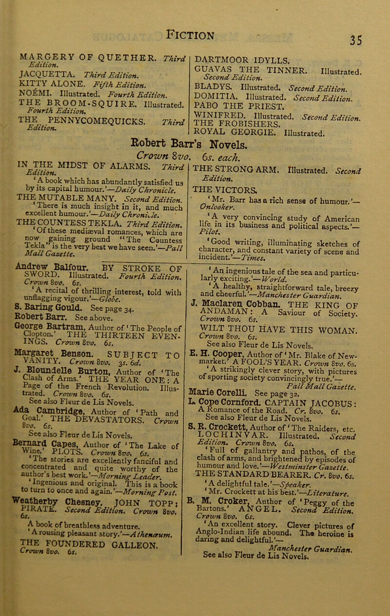 35 MARGERY OF QUETHER. Third Edition. JACQUETTA. Third Edition. K.ITTY ALONE, Eifth Edition, NOl&MI. Illustrated. Fourth Edition. THE BROOM.SQUIRE. Illustrated. Fourth Edition, THE PENNYCOMEQUICKS, Third Edition. IN THE MIDST OF ALARMS. Third Edition^ * _A book which has abundantly satisfied us by Its capital humour.’—Chronicle. THE MUTABLE MANY. Second Edition. There is much insight in it, and much excellent humour.’—ChronLle. THE COUNTESS TEKLA. Third Edition. Of these mediaeval romances, which are now ^gaining ground “The Countess 1 ekJa IS the very best we have seen.'—Fall Mall Gazette. DARTMOOR IDYLLS. GUAVAS THE TINNER. Illustrated. Second Edi iion* BLADYS. Illustrated, Second Edition. DOMITIA. Illustrated. Second Edition. PABO THE PRIEST. Illustrated. Second Edition. THE FROBISHERS. ROYAL GEORGIE. Illustrated. Robert Barr’s Novels. Crown Zvo. 6s. each. Balfour. BY STROKE OF SWORD. Illustrated. Fourth Edition, Crown 8vo. 6s. ‘ A recital of thrilling-interest, told with unflagging vigour.’—Glohe. 8. BariTig Gould. See page 34. Robert Barr. See above. George Bartram, Author of ‘ The People of Clopton.’ THE THIRTEEN EVEN- INGS. Crown 8vo, 6s. Margaret Benson. SUBJECT TO VANITY. CrownZvo, ■^s. 6d. J. Bloun-lelle Burton, Author of ‘The Clash of Arms.’ THE YEAR ONE : A Page of the French Revolution. Ulus- trated. Crown Svo. 6s. See also Fleur de Lis Novels. .Cam^bridge, Author of ‘Path and Goal. THE DEVASTATORS. Crown ovo, 6s. See also Fleur de Lis Novels. Author of ‘The Lake of PLOTS. Crown Svo. 6s, The stories are excellently fanciful and concentrated and quite worthy of the author s best vtorV.'—Morning Leader. Ingenious and original. This is a book to turn to once and again.’—Morning Post. W®atherby Chesney. JOHN toppi PIRATE. Second Edition. Crown 8vo. ts. ^ of breathless adventure. Arousing pleasant story.’—Athenaum. THE FOUNDERED GALLEON. Crown Svo. 6s, THE STRONG ARM. Illustrated. Second Edition. THE VICTORS. ‘ Mr. Barr has a rich sense of humour. ’— Onlooker. 4 very convincing study of American life m Its business and political aspects.’— Pilot, ‘Good writing, illuminating sketches of character, and constant variety of scene and incident. ’—Times, ‘ An ingenious tale of the sea and particu- larly exciting. ’— World. A healthy, straightforward tale, breezy and cheerful. —Manchester Guardian, J. Maclaren Cobban. THE king of ANDAMAN: A Saviour of Society. Crown Svo, 6s. WILT THOU HAVE THIS WOMAN. Crown Svo. 6s. See also Fleur de Lis Novels. E. H. Cooper, Author of ‘ Mr. Blake of New- FOOL’S YEAR. Crown Svo. 6s. A strikingly clever story, with pictures of sporting society convincingly true.’— — . „ ... Pall Mall Gazette. Marie Corelli. See page 32. L. Cope Cornford. CAPTAIN JACOBUS: A Romance of the Road. Cr. Svo. 6s. See also Fleur de Lis Novels. S. R. Crockett, Author of ‘ The Raider.s, etc. Illustrated. Second Edition. Crown Svo. 6s, ‘ Full of gallantry and pathos, of the clash of arms, and brightened by episodes of humour and love.'—ly^estminster Gazette. THE STANDARD BEARER. Cr. Svo. 6s. ‘A delightful tale.'—Speaker. ‘Mr. Crockett at his hest.'—Literature. B. M. Croker. Author of ‘ Peggy of the Bartons.’ ANGEL. Second Edition. Crown Svo, 6s. ‘An excellent story. Clever pictures of Anglo-Indian life abound. The heroine is daring and delightful.’— c> 1 -ni , Guardian. See also Fleur de Lis Novels.