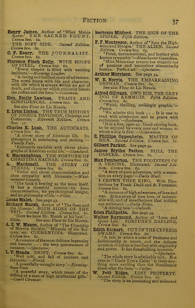 Henr7 James, Author of ‘What Maisle Knew.' THE SACRED FOUNT. Crown Zvo, 6s, THE SOFT SIDE. Second Edition, Crown Zvo, 6s, C, F. Keary. THE JOURNALIST. Crown Zvo, 6s, Florence Finch Kelly. WITH HOOPS OF STEEL. Crown Zvo, 6s. ‘ Every chapter is filled with exciting incidents. '—Morning Leader. ‘ A daring and brilliant story of adventure. The novel teems with life and character, with life which is always within an ace of death, and character which curiously blends the ruffian and the hero.’—Scotsman. Hon. Emily Lawless. TRAITS AND CONFIDENCES. Crown Zvo. 6s. See also Fleur de Lis Novels. E Lynn Linton. THE TRUE HISTORY OF JOSHUA DAVIDSON, Christian and Communist. Eleventh Edition. Crown Zvo. IS. Charles K Lush. THE AUTOCRATS. Crown Zvo. 6s. ‘A clever^story of American life. Its atmosphere is convincing and striking.’— Vanity Fair. ‘ Eminently readable with clever photo- graphs of American social life.’—Standard. S. Macnaughtan. THE fortune of CHRISTINA NACNAB. Crown Zvo, 6s, A. MacdonelL THE STORY OF TERESA. Crown Zvo. 6s. ‘Varied and clever characterisation and close sympathy with humanity.'—JVest- minster Gazette. ‘ The book is bracing as the moor itself. It has a threefold interest—its keen characterisation, its psychological insight, and its philosophy of life.’—PUot, Lucas Malet. See page 33. Richard Marsh, Author of ‘ The Seen and- the Unseen.’ BOTH SIDES OF THE VEIL. Second Edition, Crown Zvo, fir. ‘Here we have Mr. Marsh at his best.’— Globe, See also Fleur de Lis Novels. A. E. W. Mason, Author of ‘ The Courtship of Morrice Buckler,’ ‘Miranda of the Bal- cony,’etc. CLEMENTINA. Illustrated. Crown Zvo. 6s. ‘ A romance of the most delicate ingenuity and humour . . . the very quintessence of romance. ’—Spectator. L. T. Meads. DRIFT. Crown Zvo. 6s. ‘Well told, and full of incident and character. ’— IVorld. ‘ A powerfully-wrought story. ’—Birmim- ha?n Post. o j s IA powerful story, which treats of the drifting of a man of high intellectual gifts. ’ —Court Circular. 37 Bertram Mitford. THE SIGN OF THE SPIDER. Fifth Edition, F. F. Montresor, Author of ‘ Into the High- ways and Hedges.' THE ALIEN. Second Edition, Crown Zvo, 6s. ‘ Fresh, unconventional, and instinct with human sympathy. ’—Manchester Guardian. ‘ Miss Montresor creates her tragedy out of passions and necessities elementarily human. - Perfect art. ’—Spectator. Arthur Morrison. See page 34. W. E. Norris. THE EMBARRASSING ORPHAN. Crown Zvo. 6s. See also Fleur de Lis Novels. Alfred Ollivant. OWD bob, the GREY DOG OF KENMUIR. Fifth Edition. Crown Zvo. fir. ‘Weird, thrilling, strikingly graphic.’— Punch, ‘ We admire this book ... It is one to read with admiration and to praise with enthusiasm. ’—Bookman. ‘ It is a fine, open-air, blood-stirring book, to be enjoyed by every man and woman to whom a dog is dear.’—Literature, E. Phillips Oppenheim. MASTER OF MEN. Second Edition. Crown Zvo, fir. Gilbert Parker. See page 34. James Bljrthe Patton. BIJLI, THE DANCER. Crown Zvo. fir. Max Pemberton. THE FOOTSTEPS OF A THRONE. Illustrated. Second Edi- tion. Crown Zvo. fir. ‘ A story of pure adventure, with a sensa- tion on every page.’—Daily Mail. I CROWN THEE KING. With Illus- trations by Frank Dadd and A. Forrestier. Crown Zvo. fir. ‘ A romance of high adventure, of love and war. It is a story of true love, of indomit- able will, and of steadfastness that nothing can withstand.’—Daily News. “ A stirring tale.’—Outlook. Eden Phillpotts. See page 34. Walter Raymond, Author of ‘Love and Quiet Life.’ FORTUNE’S DARLING. Crown Zvo. fir. Edith Rickert. OUT OF THE CYPRESS SWAMP. Crown Zvo. fir. ‘ A tale in which a note of freshness and individuality is struck, and the delicate question of colour is handled with originality and power. It has fine»thrilling moments.’ —Spectator. ‘ The whole story is admirably told. Not even in “ Uncle Tom’s Cabin ” is there any- thing more exciting than the bloodhound chase after the hero.’—Tatler. W. Pett Ri^e. LOST PROPERTY. Second Edition. Croton Zvo. fir. ‘ The story is an interesting and animated