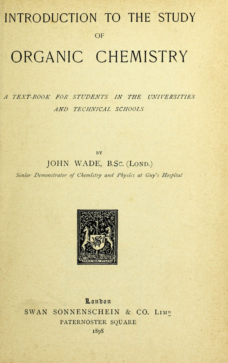 OF ORGANIC CHEMISTRY A TEXT-BOOK FOR STUDENTS IN THE UNIVERSITIES AND TECHNICAL SCHOOLS BY JOHN WADE, B.Sc. (Lond.) Senior Demonstrator of Chemistry and Physics at Gay’s Hospital Hontoon SWAN SONNENSCHEIN & CO. Limb PATERNOSTER SQUARE