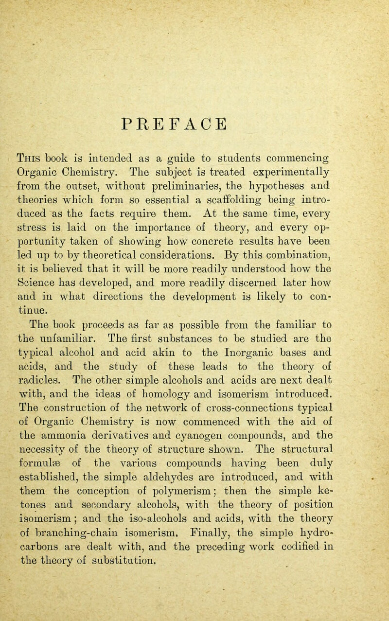 PREFACE This book is intended as a guide to students commencing Organic Chemistry. The subject is treated experimentally from the outset, without preliminaries, the hypotheses and theories which form so essential a scaffolding being intro- duced as the facts require them. At the same time, every stress is laid on the importance of theory, and every op- portunity taken of showing how concrete results have been led up to by theoretical considerations. By this combination, it is believed that it will be more readily understood how the Science has developed, and more readily discerned later how and in what directions the development is likely to con- tinue. The book proceeds as far as possible from the familiar to the unfamiliar. The first substances to be studied are the typical alcohol and acid akin to the Inorganic bases and acids, and the study of these leads to the theory of radicles. The other simple alcohols and acids are next dealt with, and the ideas of homology and isomerism introduced. The construction of the network of cross-connections typical of Organic Chemistry is now commenced with the aid of the ammonia derivatives and cyanogen compounds, and the necessity of the theory of structure shown. The structural formulae of the various compounds having been duly established, the simple aldehydes are introduced, and with them the conception of polymerism; then the simple ke- tones and secondary alcohols, with the theory of position isomerism; and the iso-alcohols and acids, with the theory of branching-chain isomerism. Finally, the simple hydro- carbons are dealt with, and the preceding work codified in the theory of substitution.