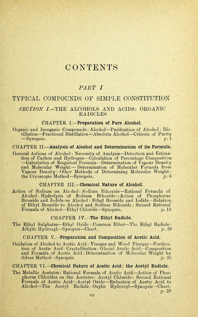 CONTENTS PART I TYPICAL COMPOUNDS OP SIMPLE CONSTITUTION SECTION /.—THE ALCOHOLS AND ACIDS: ORGANIC .RADICLES CHAPTER I.—Preparation of Pure Alcohol. Organic and Inorganic Compounds : Alcohol—-Purification of Alcohol: Dis- tillation—Fractional Distillation—Absolute Alcohol—Criteria of Purity —Synopsis. p. 1 CHAPTER II.—Analysis of Alcohol and Determination of its Formula. General Actions of Alcohol: Necessity of Analysis—Detection and Estima- tion of Carbon and Hydrogen—Calculation of Percentage Composition -—Calculation of Empirical Formula—Determination of Vapour Density and Molecular Weight—Determination of Molecular Formula from Vapour Density—Other Methods of Determining Molecular Weight: the Cryoscopic Method—Synopsis. p. 6 CHAPTER III.—Chemical Nature of Alcohol. Action of Sodium on Alcohol: Sodium Ethoxide—Rational Formula of Alcohol: Hydrolysis of Sodium Ethoxide—Action of Phosphorus Bromide and Iodide on Alcohol: Ethyl Bromide and Iodide—Relation of Ethyl Bromide to Alcohol and Sodium Ethoxide : Second Rational Formula of Alcohol—Ethyl Chloride—Synopsis. p. 13 CHAPTER IV.—1The Ethyl Radicle. The Ethyl Sulphates—Ethyl Oxide : Common Ether—The Ethyl Radicle : Alkylic Hydroxyl—Synopsis—Chart. p. 20 CHAPTER V.—Preparation and Composition of Acetic Acid. Oxidation of Alcohol to Acetic Acid : Vinegar and Wood Vinegar—Purifica- tion of Acetic Acid: Crystallisation: Glacial Acetic Acid—Composition and Formula of Acetic Acid: Determination of Molecular Weight by Silver Method—Synopsis. p. 25 CHAPTER VI.—Chemical Nature of Acetic Acid: the Acetyl Radicle. The Metallic Acetates: Rational Formula of Acetic Acid—Action of Phos- phorus Chlorides on the Acetates: Acetyl Chloride: Second Rational Formula of Acetic Acid—Acetyl Oxide—Reduction of Acetic Acid to Alcohol—The Acetyl Radicle : Oxylic Hydroxyl—Synopsis—Chart. p. 29